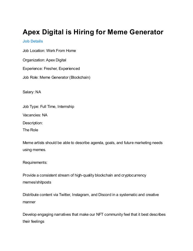 Apex Digital is Hiring for Meme Generator
Job Details
Job Location: Work From Home
Organization: Apex Digital
Experience: Fresher, Experienced
Job Role: Meme Generator (Blockchain)
Salary: NA
Job Type: Full Time, Internship
Vacancies: NA
Description:
The Role
Meme artists should be able to describe agenda, goals, and future marketing needs
using memes.
Requirements:
Provide a consistent stream of high-quality blockchain and cryptocurrency
memes/shitposts
Distribute content via Twitter, Instagram, and Discord in a systematic and creative
manner
Develop engaging narratives that make our NFT community feel that it best describes
their feelings
 