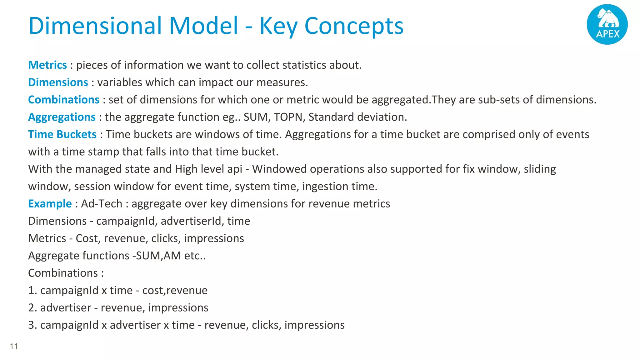 Dimensional Model - Key Concepts Metrics : pieces of information we want to collect statistics about. Dimensions : variables which can impact our measures. Combinations : set of dimensions for which one or metric would be aggregated.They are sub-sets of dimensions. Aggregations : the aggregate function eg.. SUM, TOPN, Standard deviation. Time Buckets : Time buckets are windows of time. Aggregations for a time bucket are comprised only of events with a time stamp that falls into that time bucket. With the managed state and High level api - Windowed operations also supported for fix window, sliding window, session window for event time, system time, ingestion time. Example : Ad-Tech : aggregate over key dimensions for revenue metrics Dimensions - campaignId, advertiserId, time Metrics - Cost, revenue, clicks, impressions Aggregate functions -SUM,AM etc.. Combinations : 1. campaignId x time - cost,revenue 2. advertiser - revenue, impressions 3. campaignId x advertiser x time - revenue, clicks, impressions 11 