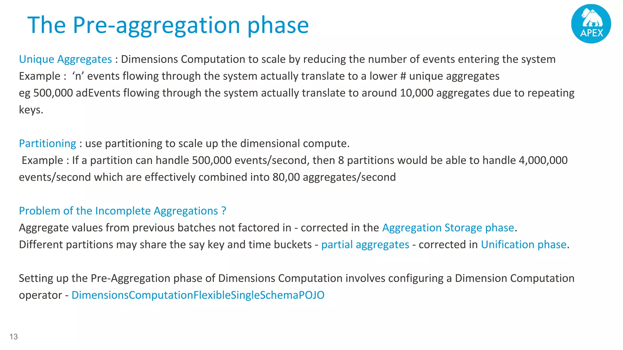 Unique Aggregates : Dimensions Computation to scale by reducing the number of events entering the system Example : ‘n’ events flowing through the system actually translate to a lower # unique aggregates eg 500,000 adEvents flowing through the system actually translate to around 10,000 aggregates due to repeating keys. Partitioning : use partitioning to scale up the dimensional compute. Example : If a partition can handle 500,000 events/second, then 8 partitions would be able to handle 4,000,000 events/second which are effectively combined into 80,00 aggregates/second Problem of the Incomplete Aggregations ? Aggregate values from previous batches not factored in - corrected in the Aggregation Storage phase. Different partitions may share the say key and time buckets - partial aggregates - corrected in Unification phase. Setting up the Pre-Aggregation phase of Dimensions Computation involves configuring a Dimension Computation operator - DimensionsComputationFlexibleSingleSchemaPOJO The Pre-aggregation phase 13 
