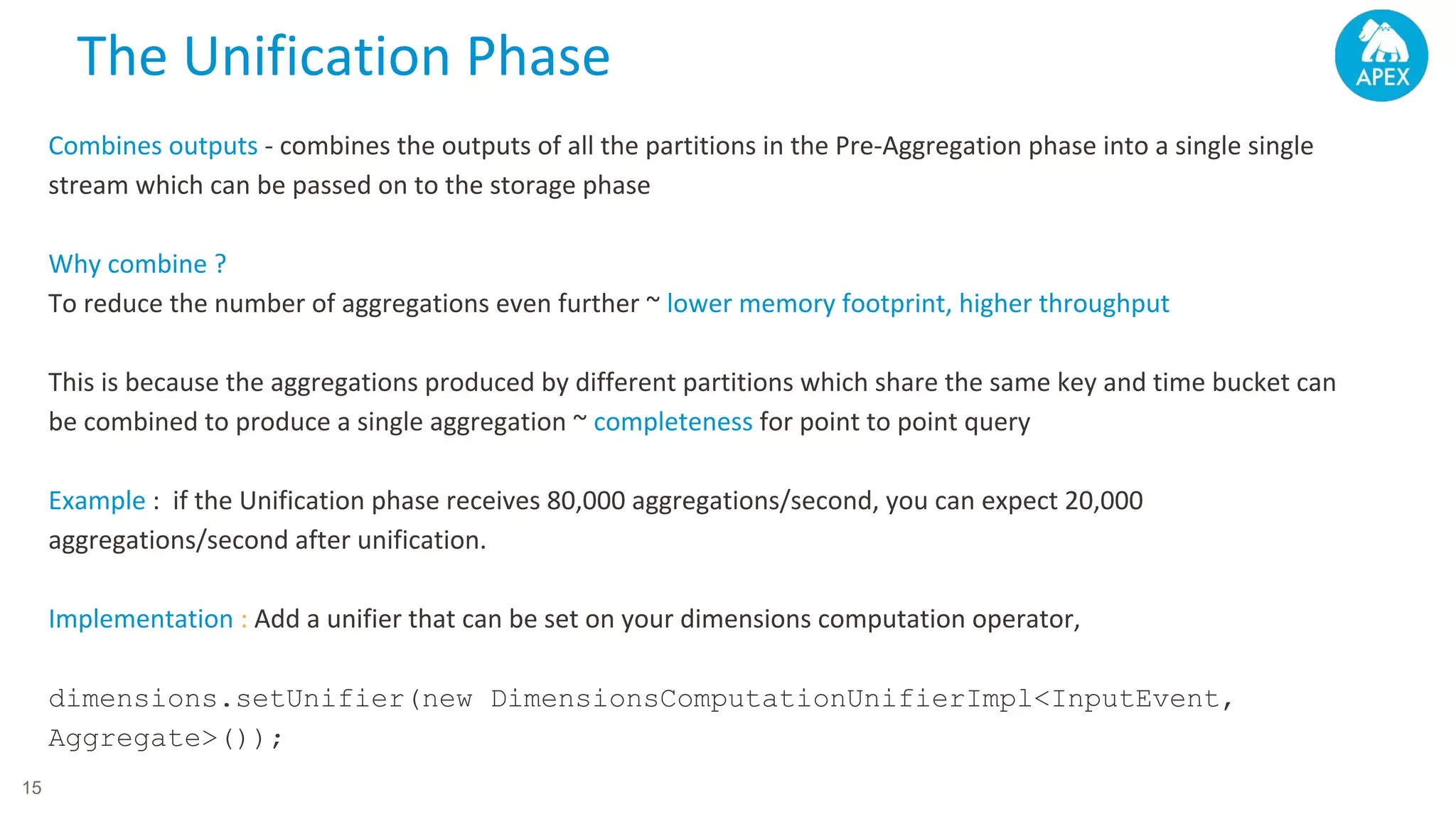Combines outputs - combines the outputs of all the partitions in the Pre-Aggregation phase into a single single stream which can be passed on to the storage phase Why combine ? To reduce the number of aggregations even further ~ lower memory footprint, higher throughput This is because the aggregations produced by different partitions which share the same key and time bucket can be combined to produce a single aggregation ~ completeness for point to point query Example : if the Unification phase receives 80,000 aggregations/second, you can expect 20,000 aggregations/second after unification. Implementation : Add a unifier that can be set on your dimensions computation operator, dimensions.setUnifier(new DimensionsComputationUnifierImpl<InputEvent, Aggregate>()); The Unification Phase 15 