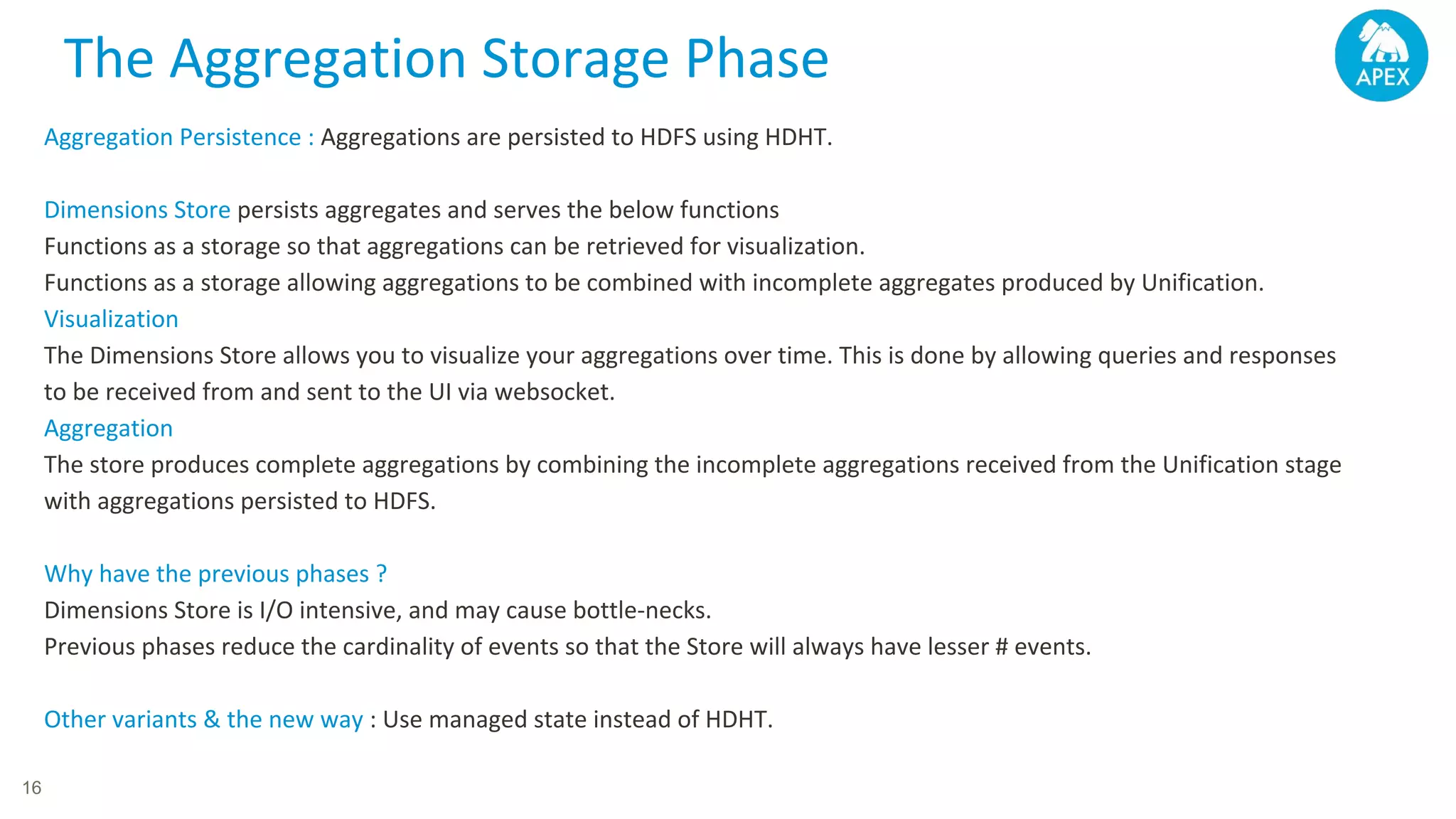 Aggregation Persistence : Aggregations are persisted to HDFS using HDHT. Dimensions Store persists aggregates and serves the below functions Functions as a storage so that aggregations can be retrieved for visualization. Functions as a storage allowing aggregations to be combined with incomplete aggregates produced by Unification. Visualization The Dimensions Store allows you to visualize your aggregations over time. This is done by allowing queries and responses to be received from and sent to the UI via websocket. Aggregation The store produces complete aggregations by combining the incomplete aggregations received from the Unification stage with aggregations persisted to HDFS. Why have the previous phases ? Dimensions Store is I/O intensive, and may cause bottle-necks. Previous phases reduce the cardinality of events so that the Store will always have lesser # events. Other variants & the new way : Use managed state instead of HDHT. The Aggregation Storage Phase 16 