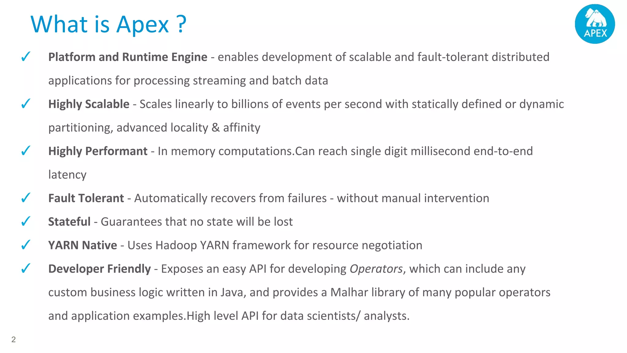 What is Apex ? 2 ✓ Platform and Runtime Engine - enables development of scalable and fault-tolerant distributed applications for processing streaming and batch data ✓ Highly Scalable - Scales linearly to billions of events per second with statically defined or dynamic partitioning, advanced locality & affinity ✓ Highly Performant - In memory computations.Can reach single digit millisecond end-to-end latency ✓ Fault Tolerant - Automatically recovers from failures - without manual intervention ✓ Stateful - Guarantees that no state will be lost ✓ YARN Native - Uses Hadoop YARN framework for resource negotiation ✓ Developer Friendly - Exposes an easy API for developing Operators, which can include any custom business logic written in Java, and provides a Malhar library of many popular operators and application examples.High level API for data scientists/ analysts. 