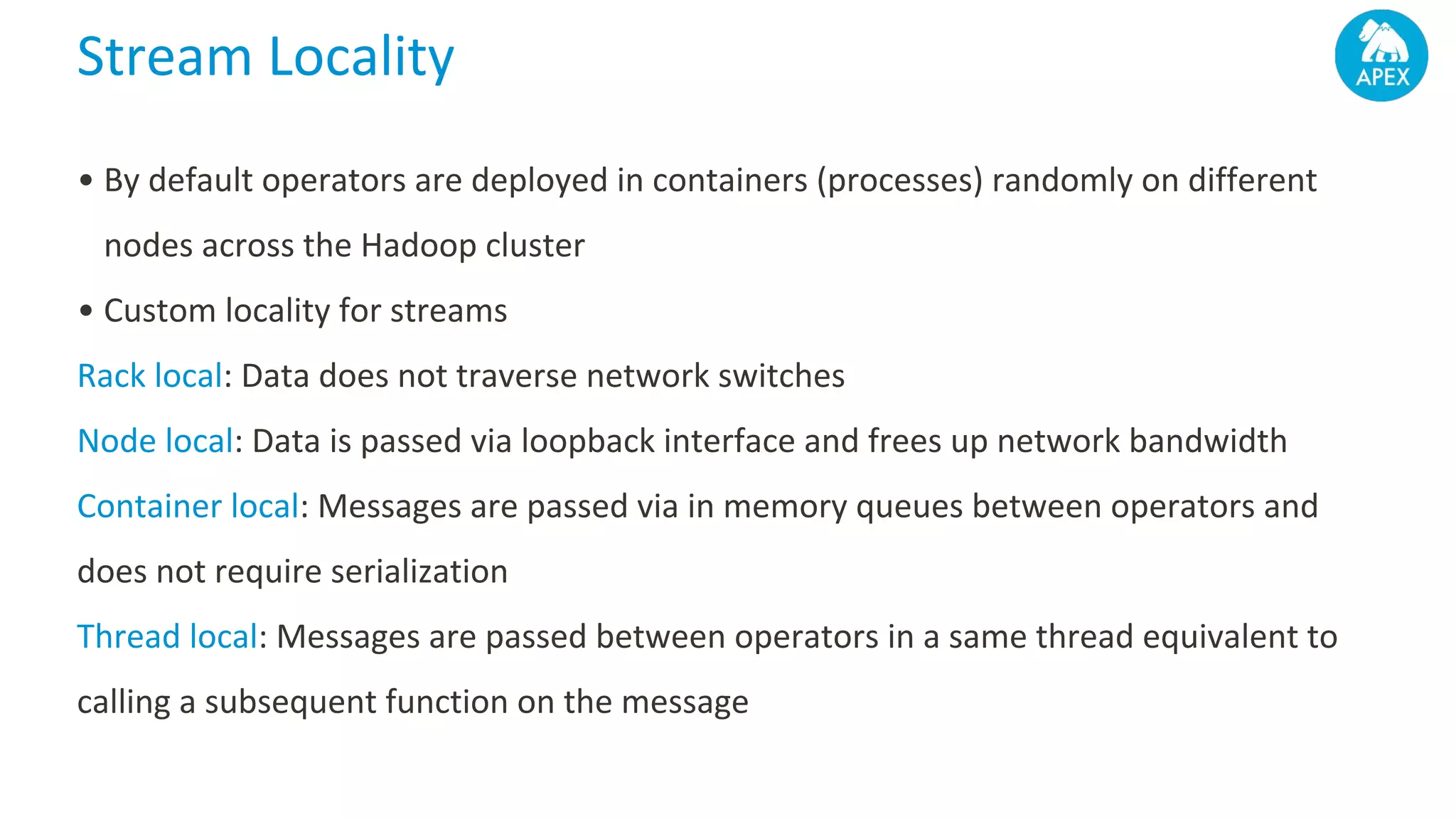 Stream Locality • By default operators are deployed in containers (processes) randomly on different nodes across the Hadoop cluster • Custom locality for streams Rack local: Data does not traverse network switches Node local: Data is passed via loopback interface and frees up network bandwidth Container local: Messages are passed via in memory queues between operators and does not require serialization Thread local: Messages are passed between operators in a same thread equivalent to calling a subsequent function on the message 