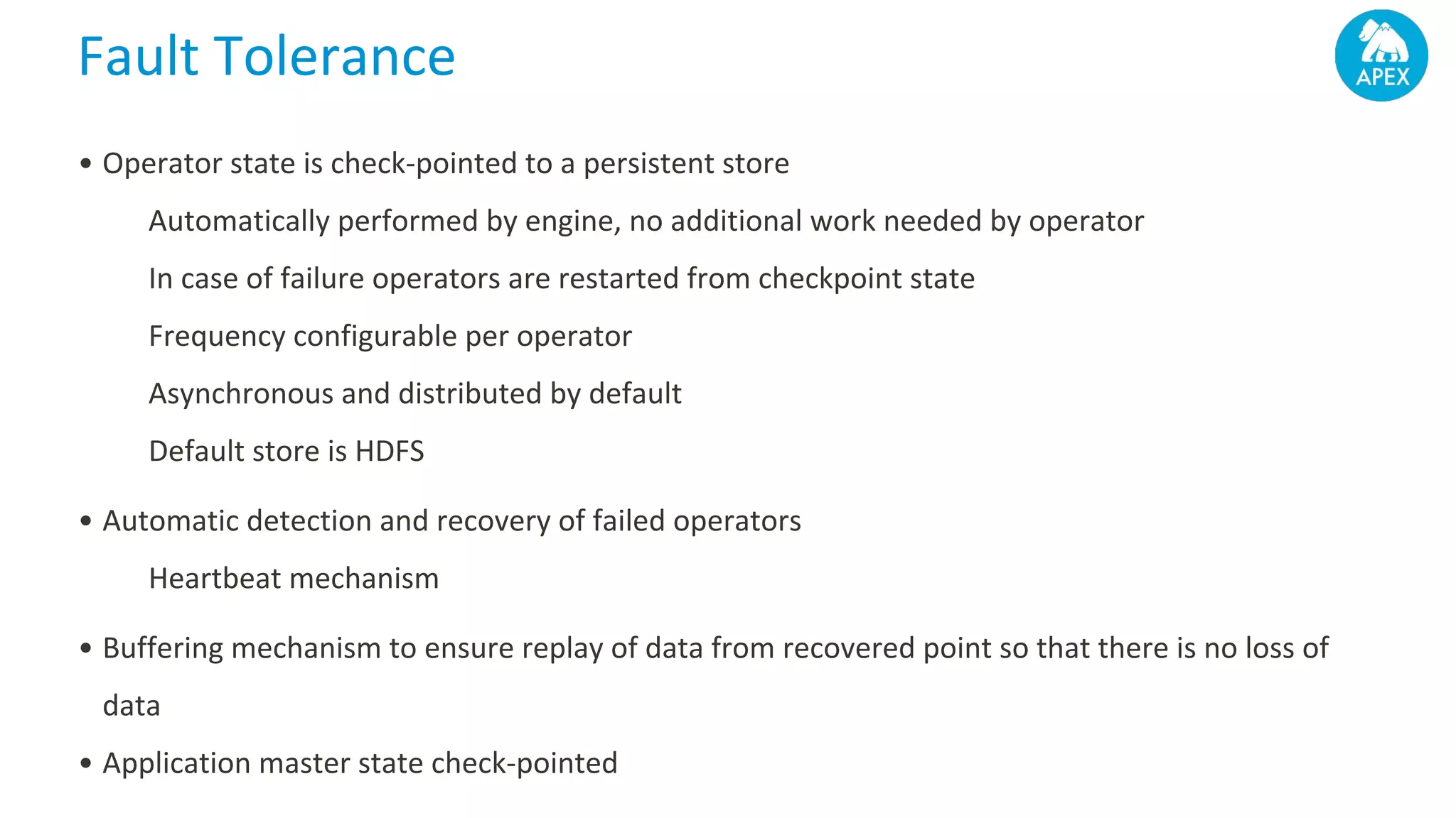 Fault Tolerance • Operator state is check-pointed to a persistent store Automatically performed by engine, no additional work needed by operator In case of failure operators are restarted from checkpoint state Frequency configurable per operator Asynchronous and distributed by default Default store is HDFS • Automatic detection and recovery of failed operators Heartbeat mechanism • Buffering mechanism to ensure replay of data from recovered point so that there is no loss of data • Application master state check-pointed 