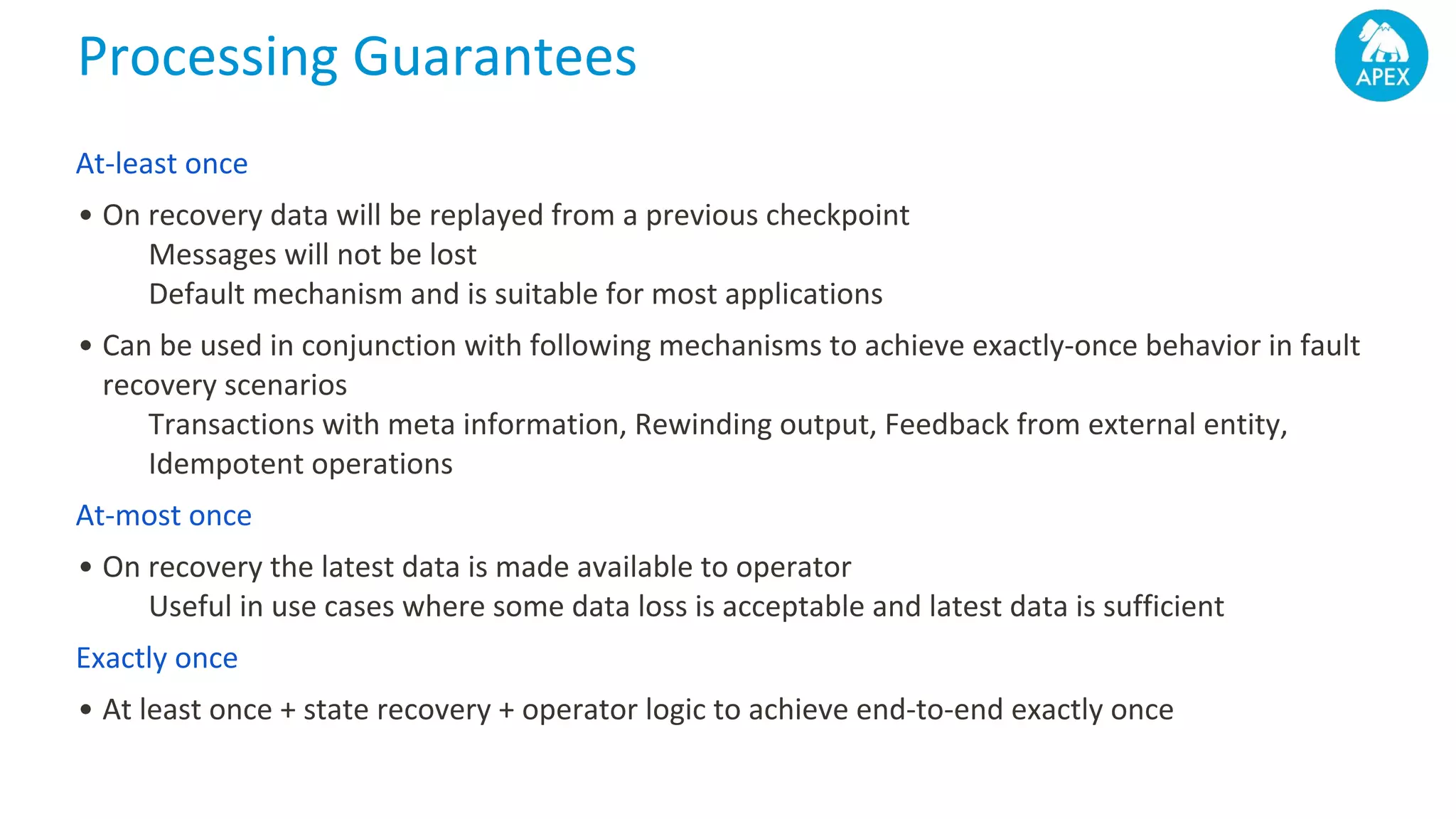 Processing Guarantees At-least once • On recovery data will be replayed from a previous checkpoint Messages will not be lost Default mechanism and is suitable for most applications • Can be used in conjunction with following mechanisms to achieve exactly-once behavior in fault recovery scenarios Transactions with meta information, Rewinding output, Feedback from external entity, Idempotent operations At-most once • On recovery the latest data is made available to operator Useful in use cases where some data loss is acceptable and latest data is sufficient Exactly once • At least once + state recovery + operator logic to achieve end-to-end exactly once 