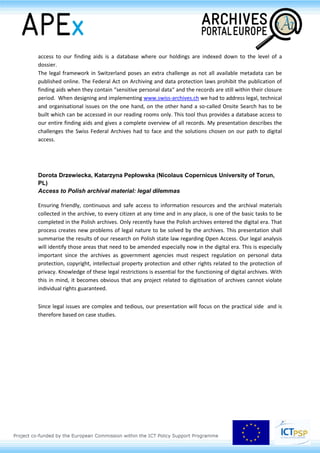 access to our finding aids is a database where our holdings are indexed down to the level of a
dossier.
The legal framework in Switzerland poses an extra challenge as not all available metadata can be
published online. The Federal Act on Archiving and data protection laws prohibit the publication of
finding aids when they contain “sensitive personal data“ and the records are still within their closure
period. When designing and implementing www.swiss-archives.ch we had to address legal, technical
and organisational issues on the one hand, on the other hand a so-called Onsite Search has to be
built which can be accessed in our reading rooms only. This tool thus provides a database access to
our entire finding aids and gives a complete overview of all records. My presentation describes the
challenges the Swiss Federal Archives had to face and the solutions chosen on our path to digital
access.
Dorota Drzewiecka, Katarzyna Pepłowska (Nicolaus Copernicus University of Torun,
PL)
Access to Polish archival material: legal dilemmas
Ensuring friendly, continuous and safe access to information resources and the archival materials
collected in the archive, to every citizen at any time and in any place, is one of the basic tasks to be
completed in the Polish archives. Only recently have the Polish archives entered the digital era. That
process creates new problems of legal nature to be solved by the archives. This presentation shall
summarise the results of our research on Polish state law regarding Open Access. Our legal analysis
will identify those areas that need to be amended especially now in the digital era. This is especially
important since the archives as government agencies must respect regulation on personal data
protection, copyright, intellectual property protection and other rights related to the protection of
privacy. Knowledge of these legal restrictions is essential for the functioning of digital archives. With
this in mind, it becomes obvious that any project related to digitisation of archives cannot violate
individual rights guaranteed.
Since legal issues are complex and tedious, our presentation will focus on the practical side and is
therefore based on case studies.
 