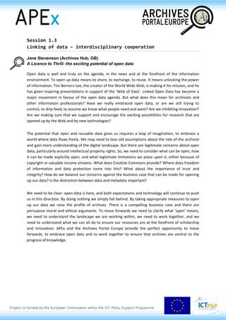 Session 1.3
Linking of data – interdisciplinary cooperation
Jane Stevenson (Archives Hub, GB)
A Licence to Thrill: the exciting potential of open data
Open data is well and truly on the agenda, in the news and at the forefront of the information
environment. To open up data means to share, to exchange, to reuse. It means unlocking the power
of information. Tim Berners-Lee, the creator of the World Wide Web, is making it his mission, and he
has given inspiring presentations in support of the ‘Web of Data’. Linked Open Data has become a
major movement in favour of the open data agenda. But what does this mean for archivists and
other information professionals? Have we really embraced open data, or are we still trying to
control, to drip-feed, to assume we know what people need and want? Are we inhibiting innovation?
Are we making sure that we support and encourage the exciting possibilities for research that are
opened up by the Web and by new technologies?
The potential that open and reusable data gives us requires a leap of imagination, to embrace a
world where data flows freely. We may need to lose old assumptions about the role of the archivist
and gain more understanding of the digital landscape. But there are legitimate concerns about open
data, particularly around intellectual property rights. So, we need to consider what can be open, how
it can be made explicitly open, and what legitimate limitations we place upon it, either because of
copyright or valuable income streams. What does Creative Commons provide? Where does freedom
of information and data protection come into this? What about the importance of trust and
integrity? How do we balance our concerns against the business case that can be made for opening
up our data? Is the distinction between data and metadata important?
We need to be clear: open data is here, and both expectations and technology will continue to push
us in this direction. By doing nothing we simply fall behind. By taking appropriate measures to open
up our data we raise the profile of archives. There is a compelling business case and there are
persuasive moral and ethical arguments. To move forwards we need to clarify what ‘open’ means,
we need to understand the landscape we are working within, we need to work together, and we
need to understand what we can all do to ensure our resources are at the forefront of scholarship
and innovation. APEx and the Archives Portal Europe provide the perfect opportunity to move
forwards, to embrace open data and to work together to ensure that archives are central to the
progress of knowledge.
 