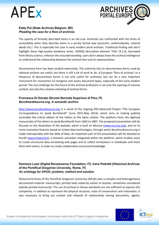 Eddy Put (State Archives Belgium, BE)
Pleading the case for a flora of archives
The opacity of formally described items is an old crux. Archivists are confronted with the limits of
accessibility when they describe items in a purely formal way (accounts, sentencebooks, notarial
deeds etc.). This is especially the case in early modern serial archives. Traditional finding aids don't
highlight these high-quality backbone series. ISAD(G) descriptive element 'Title' (3.1.2), borrowed
from library science, enforces the misunderstanding: users don't always have the archival intelligence
to understand the relationship between the archival item and its representation.
Documentary form has been studied extensively. The authority lists on documentary forms used by
national archives are useful, but there is still a lot of work to do. A European ‘flora of archives’ or a
thesaurus of documentary forms is not only useful for archivists, but can be a very important
instrument for researchers to recognize and assess document types, especially of the early modern
period. The real challenge for the future of the archival profession is not only the opening of massive
content, but also the creative unlocking of archival forms.
Francesca Di Donato (Scuola Normale Superiore di Pisa, IT)
Burckhardtsource.org. A semantic archive
http://www.burckhardtsource.org is a result of the ongoing ERC-Advanced Project “The European
Correspondence to Jacob Burckhardt” (June 2011-May 2014), which aims at making publicly
accessible the critical edition of the letters to the Swiss scholar. The platform hosts the digitised
manuscripts of the letters to Jacob Burckhardt from 1842 to 1897. The proposed presentation will be
focused on the illustration of the website, which is built on Muruca (www.muruca.org), and on its
more innovative features based on Linked data technologies, through which Burckhardtsource.org is
made interoperable with the Web of Data. An important part of the presentation will be devoted to
Pundit (www.thepund.it), a semantic annotator integrated within the platform, which enables users
to create structured data annotating web pages and to collect annotations in notebooks and share
them with others, in order to create collaborative structured knowledge.
Damiana Luzzi (Digital Renaissance Foundation, IT), Irene Pedretti (Historical Archives
of the Pontifical Gregorian University, Rome, IT)
An ontology for APUG: problem, method and solution
Historical Archives of the Pontifical Gregorian University (APUG) own a complex and heterogeneous
documental material: manuscripts, printed texts noted by author or teacher, sometimes considered
hybrids printed-manuscript. The use of archival or library standards are not sufficient to express this
complexity. In addition to represent the physical structure, state of conservation and restoration, it
was necessary to bring out context and network of relationships among documents, agents,
 