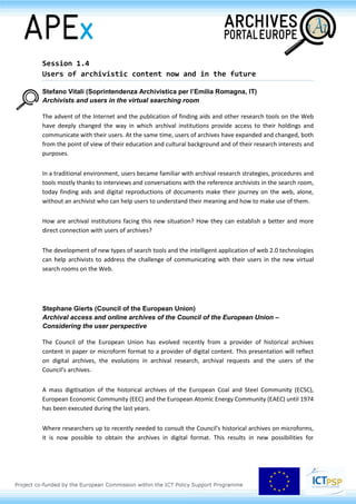 Session 1.4
Users of archivistic content now and in the future
Stefano Vitali (Soprintendenza Archivistica per
l’Emilia Romagna, IT)
Archivists and users in the virtual searching room
The advent of the Internet and the publication of finding aids and other research tools on the Web
have deeply changed the way in which archival institutions provide access to their holdings and
communicate with their users. At the same time, users of archives have expanded and changed, both
from the point of view of their education and cultural background and of their research interests and
purposes.
In a traditional environment, users became familiar with archival research strategies, procedures and
tools mostly thanks to interviews and conversations with the reference archivists in the search room,
today finding aids and digital reproductions of documents make their journey on the web, alone,
without an archivist who can help users to understand their meaning and how to make use of them.
How are archival institutions facing this new situation? How they can establish a better and more
direct connection with users of archives?
The development of new types of search tools and the intelligent application of web 2.0 technologies
can help archivists to address the challenge of communicating with their users in the new virtual
search rooms on the Web.
Stephane Gierts (Council of the European Union)
Archival access and online archives of the Council of the European Union –
Considering the user perspective
The Council of the European Union has evolved recently from a provider of historical archives
content in paper or microform format to a provider of digital content. This presentation will reflect
on digital archives, the evolutions in archival research, archival requests and the users of the
Council's archives.
A mass digitisation of the historical archives of the European Coal and Steel Community (ECSC),
European Economic Community (EEC) and the European Atomic Energy Community (EAEC) until 1974
has been executed during the last years.
 