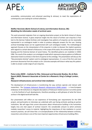 Where researchers up to recently needed to consult the Council's historical archives on microforms,
it is now possible to obtain the archives in digital format. This results in new possibilities for
accessibility, communication and enhanced searching & retrieval, to meet the expectations of
contemporary users looking for archival collections.
Steffen Hennicke (Berlin School of Library and Information Science, DE)
Modelling the information needs of archival users
The work presented originates from an ongoing dissertation project at the Berlin School of Library
and Information Science. It gives empirical insight into the nature of written user enquiries in free
text to the German Federal Archives and investigates how patterns of enquiries can be reasonably
represented in an ontological model in order to produce adequate answers for the user. Existing
archival knowledge bases can be supplemented with such ontological models. The methodological
approach focuses on the interpretation of the enquiries in order to discover the implicit questions
with regard to a certain domain of discourse; in the scope of this work, the archival domain of record
keeping and the historical domain of social history. The identified patterns are modelled in CIDOC
CRM. The result of the analysis is an ontological model which represents enquiry patterns of different
abstraction levels to archives in the form of queries to this ontology. The presentation will discuss the
“Documentation-Activity” pattern and its ontological representation. It is one of the first and most
prominent discoveries from the analysis so far. Concrete examples will show in what way this pattern
is able to answer a wide range of user enquiries.
Petra Links (NIOD – Institute for War, Holocaust and Genocide Studies, NL) & Reto
Speck (NIOD, Research Associate at Centre for e-Research, King’s College London,
GB)
Research infrastructures and archival inter-mediation
The development of infrastructures is transforming the way archives operate and interact with
researchers. The European Holocaust Research Infrastructure (EHRI) project - a trans-European
endeavour of 20 institutions to integrate descriptions of Holocaust-related sources in an online portal
- is at the forefront of such developments, therefore providing us with glimpses of what the future
archive in the digital world will look like.
Our presentation will reflect on our experience of formulating user requirements for the EHRI
project, and particularly on interviews we undertook with user-facing archivists working at partner
institutions. We will argue that current discussions about infrastructure building in the humanities
largely miss one vital aspect of archival research: the considerable amount to which archivists
mediate researchers' access to material. Highlighting the importance of inter-mediation in current
 