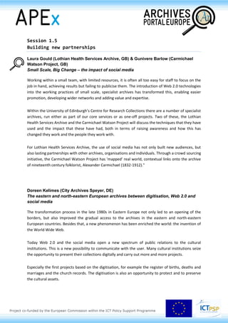research practices, we will show that a re-conceptualisation of the relationship between archivists,
researchers and archives is one of the most important opportunities infrastructure building offers.
Session 1.5
Building new partnerships
Laura Gould (Lothian Health Services Archive, GB) & Gunivere Barlow (Carmichael
Watson Project, GB)
Small Scale, Big Change – the impact of social media
Working within a small team, with limited resources, it is often all too easy for staff to focus on the
job in hand, achieving results but failing to publicise them. The introduction of Web 2.0 technologies
into the working practices of small scale, specialist archives has transformed this, enabling easier
promotion, developing wider networks and adding value and expertise.
Within the University of Edinburgh’s Centre for Research Collections there are a number of specialist
archives, run either as part of our core services or as one-off projects. Two of these, the Lothian
Health Services Archive and the Carmichael Watson Project will discuss the techniques that they have
used and the impact that these have had, both in terms of raising awareness and how this has
changed they work and the people they work with.
For Lothian Health Services Archive, the use of social media has not only built new audiences, but
also lasting partnerships with other archives, organisations and individuals. Through a crowd sourcing
initiative, the Carmichael Watson Project has 'mapped' real world, contextual links onto the archive
of nineteenth century folklorist, Alexander Carmichael (1832-1912)."
Doreen Kelimes (City Archives Speyer, DE)
The eastern and north-eastern European archives between digitisation, Web 2.0 and
social media
The transformation process in the late 1980s in Eastern Europe not only led to an opening of the
borders, but also improved the gradual access to the archives in the eastern and north-eastern
European countries. Besides that, a new phenomenon has been enriched the world: the invention of
the World Wide Web.
Today Web 2.0 and the social media open a new spectrum of public relations to the cultural
institutions. This is a new possibility to communicate with the user. Many cultural institutions seize
the opportunity to present their collections digitally and carry out more and more projects.
 
