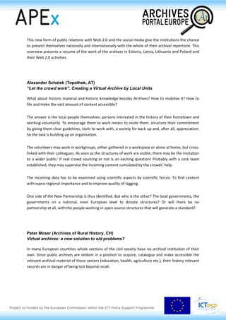 Especially the first projects based on the digitisation, for example the register of births, deaths and
marriages and the church records. The digitisation is also an opportunity to protect and to preserve
the cultural assets.
This new form of public relations with Web 2.0 and the social media give the institutions the chance
to present themselves nationally and internationally with the whole of their archival repertoire. This
overview presents a resume of the work of the archives in Estonia, Latvia, Lithuania and Poland and
their Web 2.0 activities.
Alexander Schatek (Topothek, AT)
“Let the crowd work”. Creating a Virtual Archive by Local Units
What about historic material and historic knowledge besides Archives? How to mobilise it? How to
file and make the vast amount of content accessible?
The answer is the local people themselves: persons interested in the history of their hometown and
working voluntarily. To encourage them to work means to invite them, structure their commitment
by giving them clear guidelines, tools to work with, a society for back up and, after all, appreciation:
So the task is building up an organisation.
The volunteers may work in workgroups, either gathered in a workspace or alone at home, but cross-
linked with their colleagues. As soon as the structures of work are visible, there may be the invitation
to a wider public: If real crowd sourcing or not is an exciting question! Probably with a core team
established, they may supervise the incoming content cumulated by the crowds’ help.
The incoming data has to be examined using scientific aspects by scientific forces: To find content
with supra-regional importance and to improve quality of tagging.
One side of the New Partnership is thus identified. But who is the other? The local governments, the
governments on a national, even European level to donate structures? Or will there be no
partnership at all, with the people working in open source structures that will generate a standard?
Peter Moser (Archives of Rural History, CH)
Virtual archives: a new solution to old problems?
In many European countries whole sections of the civil society have no archival institution of their
own. Since public archives are seldom in a position to acquire, catalogue and make accessible the
 