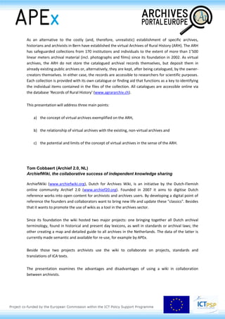 relevant archival material of these sectors (education, health, agriculture etc.), their history relevant
records are in danger of being lost beyond recall.
As an alternative to the costly (and, therefore, unrealistic) establishment of specific archives,
historians and archivists in Bern have established the virtual Archives of Rural History (ARH). The ARH
has safeguarded collections from 170 institutions and individuals to the extent of more than 1’500
linear meters archival material (incl. photographs and films) since its foundation in 2002. As virtual
archives, the ARH do not store the catalogued archival records themselves, but deposit them in
already existing public archives or, alternatively, they are kept, after being catalogued, by the owner-
creators themselves. In either case, the records are accessible to researchers for scientific purposes.
Each collection is provided with its own catalogue or finding aid that functions as a key to identifying
the individual items contained in the files of the collection. All catalogues are accessible online via
the database ‘Records of Rural History’ (www.agrararchiv.ch).
This presentation will address three main points:
a) the concept of virtual archives exemplified on the ARH,
b) the relationship of virtual archives with the existing, non-virtual archives and
c) the potential and limits of the concept of virtual archives in the sense of the ARH.
Tom Cobbaert (Archief 2.0, BE)
ArchiefWiki, the collaborative success of independent knowledge sharing
ArchiefWiki (www.archiefwiki.org), Dutch for Archives Wiki, is an initiative by the Dutch-Flemish
online community Archief 2.0 (www.archief20.org). Founded in 2007 it aims to digitise Dutch
reference works into open content for archivists and archives users. By developing a digital point of
reference the founders and collaborators want to bring new life and update these "classics". Besides
that it wants to promote the use of wikis as a tool in the archives sector.
Since its foundation the wiki hosted two major projects: one bringing together all Dutch archival
terminology, found in historical and present day lexicons, as well in standards or archival laws; the
other creating a map and detailed guide to all archives in the Netherlands. The data of the latter is
currently made semantic and available for re-use, for example by APEx.
Beside those two projects archivists use the wiki to collaborate on projects, standards and
translations of ICA texts.
 