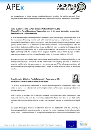 Session 1.6
Archival content in didactic practice
Antonella Ambrosio (UNINA – Università degli Studi di NapoliFederico II, IT)
Charters and digital archives in the didactic practice
The use of Virtual Libraries to read texts online, digital environments for distance learning and
teaching, social networks for sharing and discussing resources – these are only a few of the many
possibilities which change the profession of teaching and its didactic methods. This applies also to
the historical disciplines where the massive presence of archives of digitised charters changes rapidly
the teaching experience.
The learning environments designed with digital technologies and the portals providing digitised
charters have certainly proved to be efficient and, at the same time, to be in accordance to the
psycho-pedagogic approach of constructivism. They offer broader possibilities of source retrieval,
access to different points of view and unusual space for confrontation and reflection. Nevertheless,
they manifest a set of problems which risks becoming significant especially with regards to e-
learning. For example, today it is indispensable to reflect on the methodology for teaching students
the know-how to navigate the virtual universe of historical charters and on the promotional
strategies for a correct understanding of the discipline in a de-contextualised milieu as the digital
one.
This keynote intends to present the achievements, the trouble spots and the prospective solutions
with regard to the teaching methods for those historical disciplines using archival content, so as to
present the contributions of the conference session 3.3 and to emphasize the potentialities of the
Archival Portal Europe in this field.
Hrvoje Stančić, Arian Rajh, Edvin Bursić (Department of
Information and Communication Sciences, Faculty of
Humanities and Social Sciences, University of Zagreb, HR)
Archival education activities in the online environment
The authors investigate if and how modern archives are using online environment for raising the
awareness of the importance of archival materials they preserve by creating online educational
content. Firstly, they explore content of different archival institutions and detect what online
educational activities they offer. They examine content on the web and on the social networks. The
authors then analyse the structure of detected online archival educational content, classify the
content according to the type of didactic materials, explore various didactic solutions and evaluate
level of the interdisciplinary approach. They also examine if and how interactive and multimedia
solutions are used for educational purposes. Further, the authors compare and analyse the quality
 