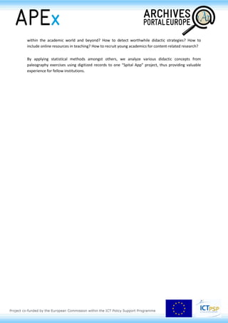 and innovativeness of online archival educational content. Based on the analytic approach, finally
they offer a vision of future development of archival educational activities in the online environment
Maria Gussarson Wijk (APEx, Swedish National Archives, SE)
The Archives Portal Europe and its possible uses in the upper secondary school: the
Swedish Global college example
In 2011 The Swedish parliament approved of a new education plan for upper secondary schools. In it,
the importance of learning how to work with historical sources was emphasised. This has been
received with mixed feelings within the teachers’ corps, but unquestionably, the archives have seen a
growing interest in the use of their fonds for educational purposes. Two further objectives set in the
plan are that students should learn how to use and benefit from new digital technology and also
learn about the European Union and its importance to Sweden. The emphasis on historical sources,
digital technology and the European Union suggests that the Archives Portal Europe could be
regarded as a relevant and interesting pedagogical means for historical studies at this level.
So how could upper secondary schools use the digital possibilities for archival studies provided by the
Archives Portal Europe? And what are the limitations? Could anything be done to improve its
potential usefulness for this user-group, or even create new uses? The following presentation will
discuss these questions departing from the Global College, an upper secondary school in Stockholm,
Sweden.
Artur Dirmeier & Kathrin Pindl (Spitalarchiv Regensburg, DE)
Spitalarchiv: didactic practice in a digital world
Can a small archive prevail academically in a digital world? Regensburg´s Spitalarchiv serves – for
better or worse – as a benchmark for the implementation of innovative didactic practice in an
archival environment.
With its history of 800 years and its over 5.000 charters, 4.500 books of accounts, its chronicles, files,
maps and pictures, the small but momentous Spitalarchiv holds more than a few high-profile
resources for regional and international scholars and is gradually opening up for digitization and web
2.0.
Our paper thoroughly discusses collaboration between the Spitalarchiv and the University of
Regensburg as well as it presents a number of courses – for (under-) graduate, further education plus
senior classes - under the aspects of best practice and evaluation. How to build network structures
 