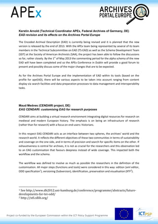 Session 2.1
Archival metadata and standards for digital archives
Daniel Pitti (Institute for Advanced Technology in the Humanities,
University of Virginia, US)
The emerging archival metadata landscape
The release of the International Council on Archives (ICA) International Standard Archival
Description–General (ISAD(G)) in 1993 signalled emerging professional interest and appreciation for
the importance of standards, and evidence of an emerging international professional identity
founded on them: shared principles and the foundation for common practice. This trend continued
with the release of three additional ICA standards and revisions of two of them, and the
development of EAD and EAC-CPF. Since 1993, the cultural heritage standards landscape and
emergent technologies, in particular semantic technologies, have presented unprecedented
opportunities for cooperatively enhancing and integrating access to cultural heritage resources,
including archival resources. In order to effectively address these opportunities, ICA has appointed an
Experts Group on Archival Description mandated to develop a conceptual model for archival
description by 2016.
Karin Bredenberg (National Archives of Sweden, SE)
Record creators: use of EAC-CPF in the Archives Portal Europe
The APEnet project successfully established a common profile for the use of the international
archival standard EAD (Encoded Archival Description) within the Archives Portal Europe network as a
basis for central conversion, validation, indexing and presentation facilities.
Work Package 4 of the APEx project has been with continuing this work by advancing the Archives
Portal Europe specific standards & guidelines. As part of this work, Work Package 4 has been
adapting EAC-CPF (Encoded Archival Context – Corporate Bodies, Person, Families) by establishing a
profile for the use of this standard in the Archives Portal Europe. This presentation will focus on three
aspects of the work of WP4. These are:
- The benefits of using EAC-CPF within the Archives Portal Europe
- The work completed so far by WP4 in adapting and developing apeEAC-CPF for the Archives
Portal Europe
- The implementation of the standard within the Archives Portal Europe.
 