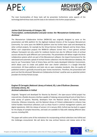 Session 2.2
Best practice: it’s tool time!
Susanne Waidmann (Federal Archives of Germany, DE)
The Archives Portal Europe: the adventure of presenting multicultural and multilingual
information on archival material, its creators and their repositories in just one tool
The Archives Portal Europe (www.archivesportaleurope.net) is the main visible product of the APEx
project. The users can access several types of “archival” information:
- on archival material based on EAD, used in the Archives Portal Europe as apeEAD, developed
in the APEnet project and further refined in the APEx project;
- on archival repositories based on EAG 2012, which is the new version of EAG 0.2 developed
in the APEx project in the 2012
and in 2014
- on creators of the archival information, based on EAC-CPF that will be used in the Archives
Portal Europe as apeEAC-CPF.
The search functionalities and result presentations – already implemented and planned – will be
presented combined with a closer look on some aspects of how the standards are used in the portal
and of the multilingual services we can already offer.
Bastiaan Verhoef (APEx, Nationaal Archief, NL)
The backend of the Archives Portal Europe: lessons learned and challenges waiting
(provisional)
There are two main backend tools of the Archives Portal Europe: the Data Preparation Tool (DPT) and
the dashboard.
The DPT is a stand-alone tool which allows content providers to undertake the most time and
resource consuming actions locally and leave only secondary tasks for the online environment. The
most crucial functionalities of the DPT are the batch conversion and validation of data extracted from
content providers’ archival systems into the formats supported by the Archives Portal Europe.
The dashboard is the central point of data upload to the Archives Portal Europe and further delivery
of data to Europeana. It serves three types of user groups: the central administrators that are
creating new users and managing their actions; the Country Managers that are coordinating the
participating archival institutions in their respective countries; and the institution managers that are
uploading and managing the data of their institutions.
 