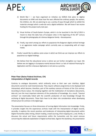 the political economic and cultural developments that preceded them. In that sense,
we believe that an important objective of the archives is to emphasise the
importance of knowing the past and of being aware of it, to give rise to a certain
sense of historicity.
2) Another objective of the archives is to become a player in the education arena.
Documents contain a raw, unmediated truth that can lead to the solution of many
disagreements or the fostering of agreements, once one knows how to use them.
Working with primary sources has an intrinsic value and the archives are trying to
cultivate it. The archives contain materials for what seems like an infinite number of
topics and we can provide expertise on numerous subjects once we have earned and
been granted a place at the table.
3) The third objective is to raise the national conscience not in terms of some
headstrong adherence to national symbols and rhetoric, but in terms of a sense of
belonging to a community of citizens. Hence, we have resorted to various means and
initiatives that help us reach out to the general non-expert user in a modern, even
entertaining, way.
IX) This year, we have a new web-site – it actually won an award for the best State Administration
web-site of the Year 2012. The web-site gives access to our digital archive – it contains finding
aids and thematic collections. Other initiatives that further enhance our commitment in this
area include:
- Facebook – during the past year, 700 new users have signed up to our page; a new
“Document of the week” can now be found on our page.
- Wikipedia – inspired by the experience of the US archives, we launched a
cooperation project with Wikipedia. Wikipedians receive help from archivists in
searching records and information with which to deepen and enlarge their articles.
We see our efforts in this area as enhancing the global spread of knowledge since so
many people use Wikipedia.
- Working on a Crowd-sourcing Initiative
X) International Projects
1) APEX – we are a content-provider in the Archival Portal Europe where we plan to
contribute to the portal our finding aids, our Politburo Protocols, a topic relevant to
current political affairs, and images of some of our most important masterpieces
 