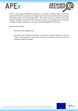 evaluates the possibilities of the Swiss Federal Archives of making available concrete tools to
researchers.
John Cox (National University of Ireland, IE)
The Abbey Theatre Archive Digitization Project:
challenges and opportunities
National University of Ireland, Galway, and the Abbey Theatre entered in 2012 a partnership to
digitise the archive of the Abbey Theatre (http://www.nuigalway.ie/abbey-digital-archive-
partnership/). This is the largest theatre archive digitisation ever undertaken, and will open up a new
era of scholarship for Irish theatre internationally. The Abbey Theatre holds one of the world’s most
significant archival collections, running to almost 2 million pages. The digitisation process is in
progress on the NUI Galway campus in the James Hardiman Library.
Managing the digitisation project presents a range of challenges, including the scale of the operation,
the diversity of formats and media, development of optimal workflows and technologies for speed of
throughout, quality control, restricted access materials and digital rights management. There are also
very exciting opportunities in terms of developing partnerships with academic communities, placing
archives at the centre of a major digital humanities initiative. This project has the potential to
redefine the nature of research into the history of Irish drama and Irish writing and to develop new
roles for archivists.
The proposed paper will outline the challenges and opportunities arising from the Abbey Theatre
Archive Digitisation Project and their wider significance for digital archives.
Grace Toland (Irish Traditional Music Archive, IE)
The Irish Traditional Music Archive & The Inishowen Song Project
In 2008 the Irish Traditional Music Archive (ITMA) began publishing digitised materials on its website.
Digitisation and web publishing provide the archive with a means of giving world wide access to a
selection of its extensive sound, print, video, still image & manuscript collections.
To-date the ITMA Digital Library contains 3,839 digital items – sound, print, images, videos &
interactive music scores - with accompanying metadata, PDFs (where possible) and brief contextual
essays. ITMA’s digital metadata is harvested regularly by Europeana and made available via the
europeana.eu portal
 