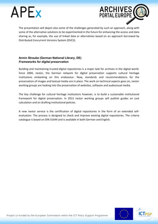 private organisations; to identify models for the governance, sustainability and maintenance of the
integrated infrastructure for digital preservation of cultural content. DCH-RP is not dealing with the
actual digitisation process, nor with the developments of advanced access and interaction
technologies, which are covered by national and regional programs and ICT R&D initiatives
respectively.
The main outcome of the project is to validate a roadmap for the implementation of preservation e-
infrastructures for Digital Cultural Heritage. The consortium is organising a number of Proof of
Concepts, where cultural institutions and e-infrastructure providers will experiment with the actual
use of grid and cloud services to store digital culture resources i. e. digital assets (data plus metadata)
produced by institutions involved in the various field of Cultural Heritage, archives, libraries,
museums.
DCH-RP has an impact on different areas: on European and national CH programmes, on CH
institutions, experts and professionals, on e-Infrastructures and on the general public. It is targeting
three main types of user communities, namely, content providers, policy makers and program
owners, end users accessing the resulting DCH infrastructures to access data that content providers
make available for subsequent research. In this way DCH-RP is establishing collaborative links with
the DCH community to give information on the project and, above all, on the use of e-Infrastructures
for the long and short term preservation of Digital Cultural Heritage.
Salvatore Vasallo (Instituti Centrale per gli Archivi, IT)
The Archival Resource Catalogue within the Italian National Archival System
The Italian archival organisation is diversified and complex. The state archives alone represent a
scattered network of 103 archival institutions. In addition, there are the archives of municipalities,
provinces, regions and many other public institutions, as well as private archives.
The Catalogo delle Risorse archivistiche (Archival Resource Catalog) or CAT, within the Sistema
Archivistico Nazionale (Italian National Archival System) or SAN, is an aggregator of information and
digital reproductions, coming from all this variety of sources.
The presentation will describe the architecture and the data model of the CAT and the import and
update procedures of the archival data and the digital objects that are managed through the
combination of EAD, EAC-CPF, METS schemas.
Both manual import and data harvesting based on the OAI-PMH protocol are used for populating the
system. The data is then processed through a dashboard (Ontoir), meant to validate the files and also
 