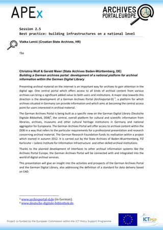 verify the integrity of the relationships between the entity described (archival aggregations, creators,
custodians, finding aids, digital objects).
The presentation will depict also some of the challenges generated by such an approach, along with
some of the alternative solutions to be experimented in the future for enhancing the access and data
sharing as, for example, the use of linked data or alternatives based on an approach borrowed by
Distributed Concurrent Versions System (DVCS).
Armin Straube (German National Library, DE)
Frameworks for digital preservation
Building and maintaining trusted digital repositories is a major task for archives in the digital world.
Since 2004, nestor, the German network for digital preservation supports cultural heritage
institutions embarking on this endeavour. Now, standards and recommendations for the
preservation of images and textual media are in place. The work on technical aspects goes on, nestor
working groups are looking into the preservation of websites, software and audiovisual media.
The key challenge for cultural heritage institutions however, is to build a sustainable institutional
framework for digital preservation. In 2013 nestor working groups will publish guides on cost
calculation and on drafting institutional policies.
A new nestor service is the certification of digital repositories in the form of an extended self-
evaluation. The process is designed to check and improve existing digital repositories. The criteria
catalogue is based on DIN 31644 and is available in both German and English.
 