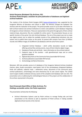 Session 2.5
Best practice: building infrastructures on a national level
Vlatka Lemić (Croatian State Archives, HR)
Tba
Christina Wolf & Gerald Maier (State Archives Baden-Württemberg, DE)
Building a German archives portal: development of a national platform for archival
information within the German Digital Library
Presenting archival material on the internet is an important way for archives to gain attention in the
digital age. One central portal which offers access to all kinds of archival content from various
archives can bring a significant added value to both users and institutions. A major step towards this
direction is the development of a German Archives Portal (Archivportal-D) 3
, a platform for which
archives situated in Germany can provide information and which aims at becoming the central access
point for users interested in archival material.
The German Archives Portal is being built as a specific view on the German Digital Library (Deutsche
Digitale Bibliothek, DDB)4
, the central, overall platform for cultural and scientific information from
libraries, archives, museums and other cultural heritage institutions in Germany and national
aggregator for Europeana. The German Archives Portal will offer access to archival content within the
DDB in a way that refers to the particular requirements for a professional presentation and research
concerning archival material. The German Research Foundation funds its realisation within a project
which started in autumn 2012. It is carried out by the State Archives of Baden-Wuerttemberg, FIZ
Karlsruhe – Leibniz Institute for Information Infrastructure and other skilled archival institutions.
Thanks to the planned development of interfaces to other archival information systems like the
Archives Portal Europe, the German Archives Portal will be connected with and integrated into the
world of digital archival services.
This presentation will give an insight into the activities and prospects of the German Archives Portal
and the German Digital Library, also addressing the definition of a standard for data delivery based
on EAD.
3 www.archivportal-d.de (in German).
4 www.deutsche-digitale-bibliothek.de.
 