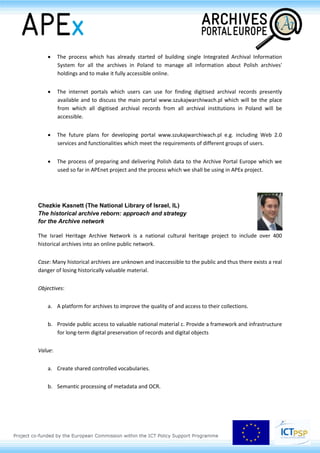 István Kenyeres (Budapest City Archives, HU)
Archives Portal Hungary: asolution for joint publication of databases and digitized
archival materials
The creation of the Archives Portal Hungary (APH) (www.archivportal.hu) was supported by the
Hungarian Ministry of Education and Culture in 2009. The Ministry charged the Budapest City
Archives with the realisation of the project. The portal provides access to up-to-date information on
both archival material and archival institutions to visitors and publishes a joint database integrating
23 Hungarian archival institutions. These are represented on the portal through parts of their archival
material (maps, documents, files etc.) available for online search. The presentation focuses on one
specific function of the portal: the Joint Archival Database. The aim of the project was not to create
new digital content, but to collate the available records of the collaborating institutions into one
system and to publish them online on the portal. At present APH contains more than 1,8 Million
records and 3 Million images of 10 different sub-databases with the same frame system:
1. Integrated Archival Database – which unifies descriptive records on highly
differing archival files and documents, many of them linked to digital images
2. Database of fonds and sub-fonds – basic information on the archival material
3. Cadastral maps of the counties – with georeferenced maps and an online
gazetteer database
4. Digitised documents of the Communist Party (searchable PDF format)
5. Archival publications (searchable PDF format)
6. Archontology and Name Directories.
Moreover, APH also provides access to 4 databases of the Hungarian National Archives (medieval
charters, plans, feudal conscription, royal books). Each of the sub-databases (integrated database,
fonds and subfonds, cadastral maps – settlements names, documents of the communist party,
archival publications, archontology and name directories) has its own search engine. The unified
search engine enables combined and easy search of the complete Joint Database with one click. The
presentation aims at addressing the methodological features of the project and the collaboration of
the archives represented in the portal.
Karol Krawczyk (Head Office of State Archives, PL)
Holdings accessible online: the Polish experience
The presentation will describe the following:
 Archival Information Systems used by Polish archives to manage finding aids and their
presentation on the internet as well as experience of Polish archives in making available
digitised archival records on the internet.
 