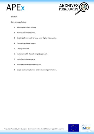 c. Federated search
d. Achieve a range and depth of results never before possible.
Project challenges:
1. Archives
a. different/lack of standards of metadata
b. organisations vary greatly in both size and structure
c. poor physical state of archives and their holdings
d. hesitance of archives in participating
e. enormous quantity of data
2. Technology
a. difficulty in controlling and managing the information
b. long-term digital preservation
c. standardisation and unification of the data
d. creating a usable, intuitive, engaging website aimed at different user groups
3. The process
a. dealing with numerous languages in the data
b. creating multilingual website and application interfaces
c. working with many agents in the execution of the project
d. funding and bureaucracy
e. lack of standards and unified methodology.
 