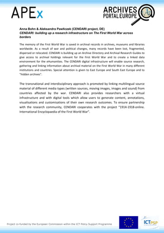 The presentation by Dr. Gerold Ritter, director of "Archives Online" will present the portal and its
technical architecture. Jonas Arnold, head IT of the Archives of Contemporary History at the ETH
Zurich will describe the solution from the point of view of participating archives and of its end-users.
Henk Harmsen (DARIAH-EU)
DARIAH: the adventure of building an infrastructure
DARIAH, the Digital Research Infrastructure for the Arts and Humanities, aims to enhance and
support digitally enabled research and teaching across the humanities and arts. DARIAH will develop,
maintain and operate an infrastructure in support of ICT-based research practices and support
researchers in using ICT-enabled methods to analyse and interpret digital resources.
DARIAH emerged as a Research Infrastructure on the ESFRI (European Strategy Forum on Research
Infrastructures) Roadmap in 2006.
DARIAH is on its way to becoming a European Research Infrastructure Consortium (ERIC). This
European legal entity will facilitate the long-term sustainability of DARIAH.
DARIAH is an integrating activity bringing together the state-of-the-art digital arts and humanities
activities of its member countries. DARIAH will operate through its European-wide network of Virtual
Competency Centres (VCCs). Each VCC is centred on a specific area of expertise. VCCs are cross-
disciplinary, multi-institutional and international:
• VCC e-Infrastructure will establish a shared technology platform for Arts and Humanities
research
• VCC Research and Education Liaison will expose and share researcher's knowledge,
methodologies and expertise
• VCC Scholarly Content Management will facilitate the exposure and sharing of scholarly
content (research data)
• VCC Advocacy, Impact and Outreach will interface with key influencers in and for the Arts and
Humanities
 