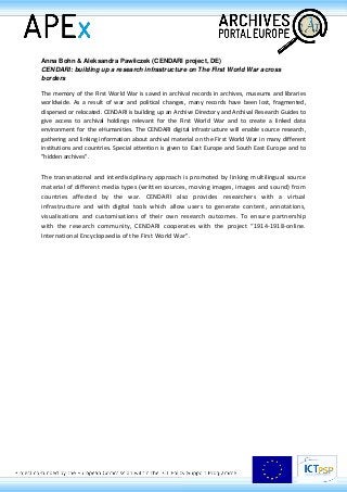 Anna Bohn & Aleksandra Pawłiczek (CENDARI project, DE)
CENDARI: building up a research infrastructure on The First World War across
borders
The memory of the First World War is saved in archival records in archives, museums and libraries
worldwide. As a result of war and political changes, many records have been lost, fragmented,
dispersed or relocated. CENDARI is building up an Archive Directory and Archival Research Guides to
give access to archival holdings relevant for the First World War and to create a linked data
environment for the eHumanities. The CENDARI digital infrastructure will enable source research,
gathering and linking information about archival material on the First World War in many different
institutions and countries. Special attention is given to East Europe and South East Europe and to
"hidden archives".
The transnational and interdisciplinary approach is promoted by linking multilingual source
material of different media types (written sources, moving images, images and sound) from
countries affected by the war. CENDARI also provides researchers with a virtual
infrastructure and with digital tools which allow users to generate content, annotations,
visualisations and customisations of their own research outcomes. To ensure partnership
with the research community, CENDARI cooperates with the project “1914-1918-online.
International Encyclopaedia of the First World War”.
 