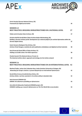 Armin Straube (German National Library, DE)
Frameworks for digital preservation 37
SESSION 2.5
BEST PRACTICE: BUILDING INFRASTRUCTURES ON A NATIONAL LEVEL 38
Vlatka Lemić (Croatian State Archives, HR) 38
Christina Wolf & Gerald Maier (State Archives Baden-Württemberg, DE)
Building a German archives portal: development of a national platform for archival information within the
German Digital Library 38
István Kenyeres (Budapest City Archives, HU)
Archives Portal Hungary: asolution for joint publication of databases and digitized archival materials 39
Karol Krawczyk (Head Office of State Archives, PL)
Holdings accessible online: the Polish experience 39
Chezkie Kasnett (The National Library of Israel, IL)
The historical archive reborn: approach and strategy for the Archive network 40
SESSION 2.6
BEST PRACTICE: BUILDING INFRASTRUCTURES ON AN INTERNATIONAL LEVEL 43
Manfred Thaller, Jochen Graf, Sebastian Rose, Andre Streicher (University of Cologne, DE)
Network(s) for Europe’s charters: a proven blueprint for an international infrastructure 43
Gerold Ritter & Jonas Arnold (Archives Online, CH)
Archives Online: real time searched in 13 archives without redundant data 43
Henk Harmsen (DARIAH-EU)
DARIAH: the adventure of building an infrastructure 44
Anna Bohn & Aleksandra Pawłiczek (CENDARI project, DE)
CENDARI: building up a research infrastructure on The First World War across borders 45
 