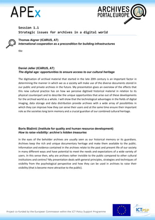 Session 1.1
Strategic issues for archives in a digital world
Thomas Aigner (ICARUS, AT)
International cooperation as a precondition for building infrastructures
tba
Daniel Jeller (ICARUS, AT)
The digital age: opportunities to ensure access to our cultural heritage
The digitisation of archival material that started in the late 20th century is an important factor in
determining the manner in which we as a society will make use of the diverse documents stored in
our public and private archives in the future. My presentation gives an overview of the effects that
this new cultural practice has on how we perceive digitised historical material in relation to its
physical counterpart and to describe the unique opportunities that arise out of these developments
for the archival world as a whole. I will show that the technological advantages in the fields of digital
imaging, data storage and data distribution provide archives with a wide array of possibilities in
which they can improve how they can serve their users and at the same time ensure their important
role as the societies long term memory and a crucial guardian of our combined cultural heritage.
Boris Blažinić (Institute for quality and human resource development)
How to raise visibility: archive’s hidden treasuries
In the eyes of the beholder archives are usually seen as our historical memory or its guardians.
Archives keep the rich and unique documentary heritage and make them available to the public.
Information and evidence contained in the archives relate to the past and present life of our society
in many different ways and have potential to meet the needs and expectations of a wide variety of
users. In this sense then, why are archives rather invisible to the public compared to other cultural
institutions and centres? My presentation deals with general principles, strategies and techniques of
visibility from the psychological perspective and how they can be used in archives to raise their
visibility (that is become more attractive to the public).
 