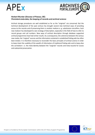 Herbert Wurster (Diocese of Passau, DE)
Persistent-meta-data, the keeping of records and archival science
Archival storage procedures are well established as far as the "originals" are concerned. But the
technical development of the past century has brought several new technical ways of providing
access to the records and of preserving them in another medium e. g. substitution microfilms. Each
new medium has developed its own strategy of description, especially in the field of how to refer to
record groups and call numbers. New ways of archival description through database supported
archival programmes have had similar results. As a consequence, the coherence between the various
new media, the "original" sources and the information contained in established finding aids has often
been broken. It is therefore necessary to reconsider the basic principles of archival science in order
to keep intact the usability of the wealth of information of traditional finding aids and to keep alive
the correlation i. e. the meta-identity between the "originals" records and meta-records for access
and substantial preservation.
 