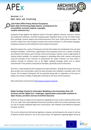 Session 1.2
Open data and licensing
Julia Fallon (IPR & Policiy Advisor Europeana)
Open data and licensing (legal aspects, consequences for
accessibility, economic aspects, copyright,
creative commons etc.)
Europeana brings together the digitized content of Europe's galleries, libraries, museums, archives
and audiovisual collections. Currently Europeana gives integrated access to over 25 million books,
films, paintings, museum objects and archival documents from some 2,200 content providers. The
content is drawn from every European member state and the interface is in 29 European languages.
Europeana receives its main funding from the European Commission.
Behind Europeana lies a series of framework and tools that enables the standardised, free and open
sharing of metadata. Furthermore, supporting the core Europeana service are a number of projects
and initiatives that improve upon the basic service by focusing on industry, social or legal aspects of
making content available. For example Europeana is developing three pilot creative communities
using the principles of the commons to demonstrate the impact commons can have within a
network, through to initiatives such as the Rights Labelling Campaign which aims to deliver
improvements in the presence and quality of metadata, specifically Licence information.
All of this is made possible by the Europeana Licensing Framework - guiding the provision and use of
data by both users and providers under the basic principles that metadata is provided under a CC0
Licence. The Europeana framework will be presented along with an exploration of the issues it
tackles, the services it enables, finding with a brief look to the future of the framework.
More information can be found at http://www.europeana.eu/portal
Walter Scholger (Centre for Information Modelling in the Humanities Graz, AT)
Archives and the 'digital turn': challenges, opportunities and possible solutions to
Open Access, provision and use of archival resources
Archives can draw on ample and rich experience regarding the access to their material and the terms
of its use. Apart from well-established and proven procedures within the archives themselves, they
can rely on equally established legal terms and practices, with relatively small differences between
European countries.
The current national and international legislature, however, primarily governs the access to and use
of physical archival material in situ at the actual archive. The legislature regarding digital resources
 