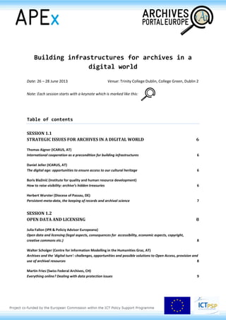 Building infrastructures for archives in a
digital world
Date: 26 – 28 June 2013 Venue: Trinity College Dublin, College Green, Dublin 2
Note: Each session starts with a keynote which is marked like this:
Table of contents
SESSION 1.1
STRATEGIC ISSUES FOR ARCHIVES IN A DIGITAL WORLD 6
Thomas Aigner (ICARUS, AT)
International cooperation as a precondition for building infrastructures 6
Daniel Jeller (ICARUS, AT)
The digital age: opportunities to ensure access to our cultural heritage 6
Boris Blažinić (Institute for quality and human resource development)
How to raise visibility: archive’s hidden treasuries 6
Herbert Wurster (Diocese of Passau, DE)
Persistent-meta-data, the keeping of records and archival science 7
SESSION 1.2
OPEN DATA AND LICENSING 8
Julia Fallon (IPR & Policiy Advisor Europeana)
Open data and licensing (legal aspects, consequences for accessibility, economic aspects, copyright,
creative commons etc.) 8
Walter Scholger (Centre for Information Modelling in the Humanities Graz, AT)
Archives and the 'digital turn': challenges, opportunities and possible solutions to Open Access, provision and
use of archival resources 8
Martin Fries (Swiss Federal Archives, CH)
Everything online? Dealing with data protection issues 9
 