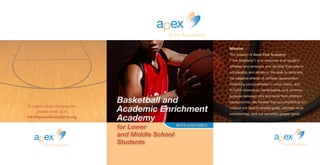 a ex
Elite Academy
p
Mission
The mission of Apex Elite Academy
(“The Academy”) is to empower true student-
athletes who embrace and develop their gifts in
scholarship and athletics. We seek to eliminate
the negative effects of ruthless opportunism
impacting young athletes in urban areas, and
to build citizenship, camaraderie, and common
purpose between girls and boys from different
backgrounds. We foresee that accomplishing our
mission will lead to shared goals, stronger local
communities, and our societies greater good.
a ex
Elite Academy
p
		 			 BOYS AND GIRLS
To inquire about the program,
please email us at
info@apexeliteacademy.org
a ex
Elite Academy
p
Basketball and
Academic Enrichment
Academy
for Lower
and Middle School
Students
 