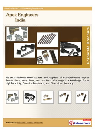 We are a Reckoned Manufacturers and Suppliers of a comprehensive range of
Tractor Parts, Motor Parts, Nuts and Bolts. Our range is acknowledged for its
High Durability, Corrosion Resistance, and Dimensional Accuracy.
 