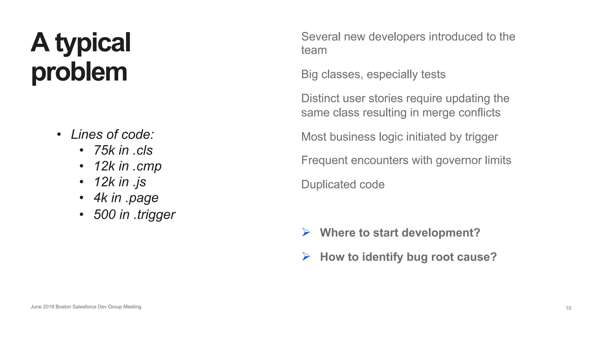 10
Several new developers introduced to the
team
Big classes, especially tests
Distinct user stories require updating the
same class resulting in merge conflicts
Most business logic initiated by trigger
Frequent encounters with governor limits
Duplicated code
Ø Where to start development?
Ø How to identify bug root cause?
A typical
problem
• Lines of code:
• 75k in .cls
• 12k in .cmp
• 12k in .js
• 4k in .page
• 500 in .trigger
June 2019 Boston Salesforce Dev Group Meeting
 