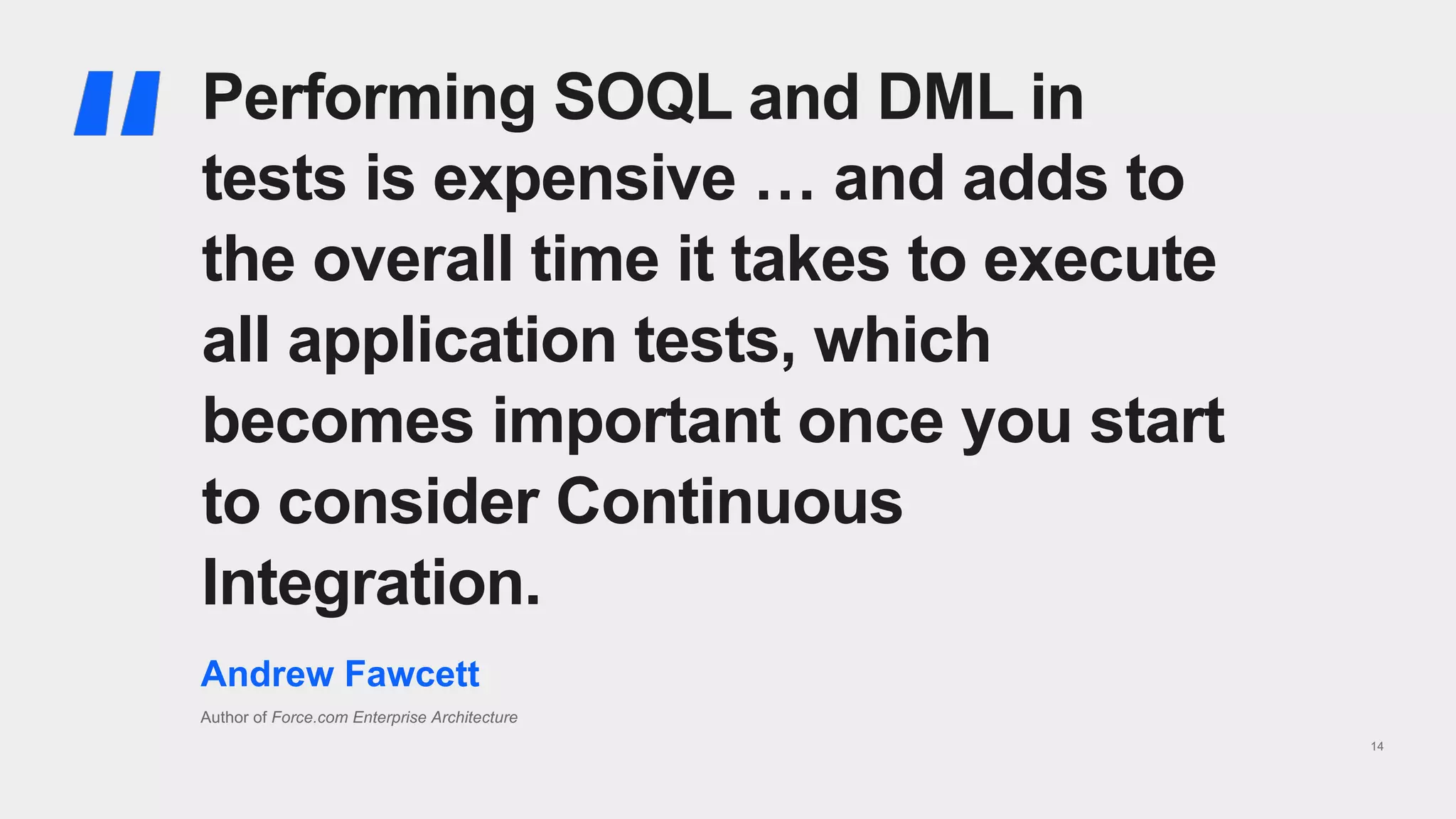 14
Performing SOQL and DML in
tests is expensive … and adds to
the overall time it takes to execute
all application tests, which
becomes important once you start
to consider Continuous
Integration.
Andrew Fawcett
Author of Force.com Enterprise Architecture
 
