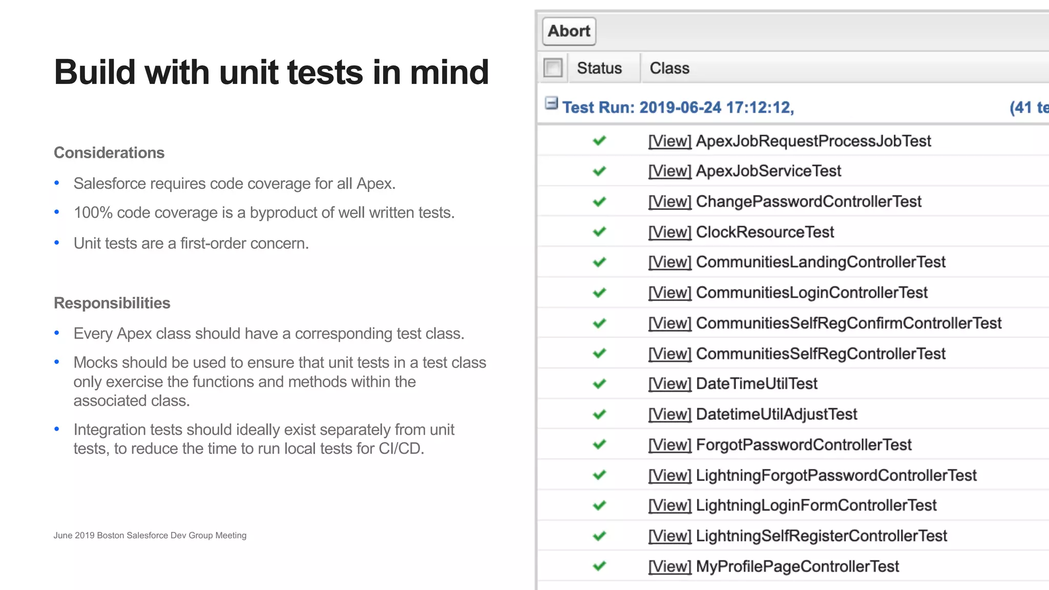 15
Build with unit tests in mind
June 2019 Boston Salesforce Dev Group Meeting
Considerations
• Salesforce requires code coverage for all Apex.
• 100% code coverage is a byproduct of well written tests.
• Unit tests are a first-order concern.
Responsibilities
• Every Apex class should have a corresponding test class.
• Mocks should be used to ensure that unit tests in a test class
only exercise the functions and methods within the
associated class.
• Integration tests should ideally exist separately from unit
tests, to reduce the time to run local tests for CI/CD.
 