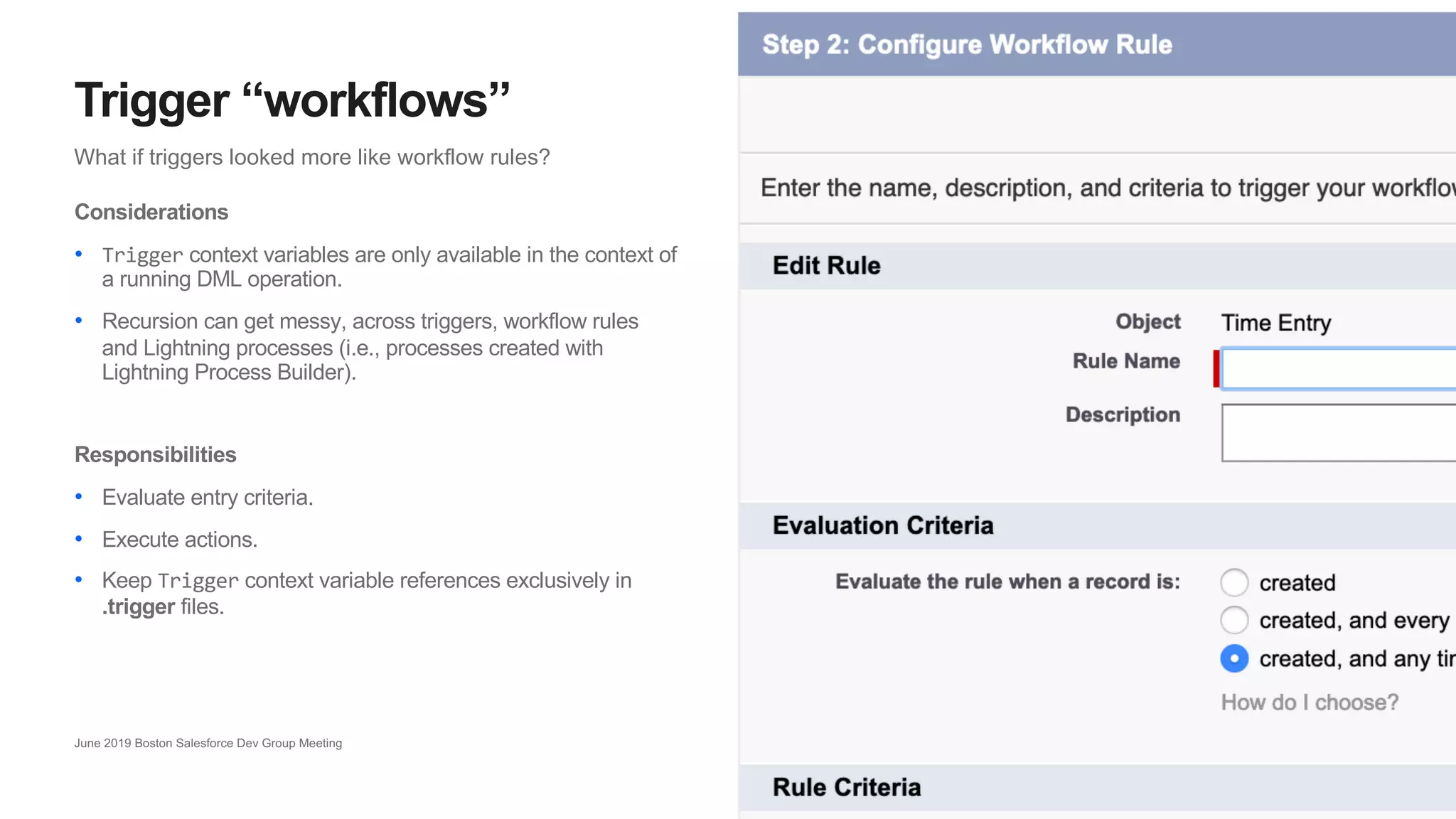 16
What if triggers looked more like workflow rules?
Trigger “workflows”
June 2019 Boston Salesforce Dev Group Meeting
Considerations
• Trigger context variables are only available in the context of
a running DML operation.
• Recursion can get messy, across triggers, workflow rules
and Lightning processes (i.e., processes created with
Lightning Process Builder).
Responsibilities
• Evaluate entry criteria.
• Execute actions.
• Keep Trigger context variable references exclusively in
.trigger files.
 