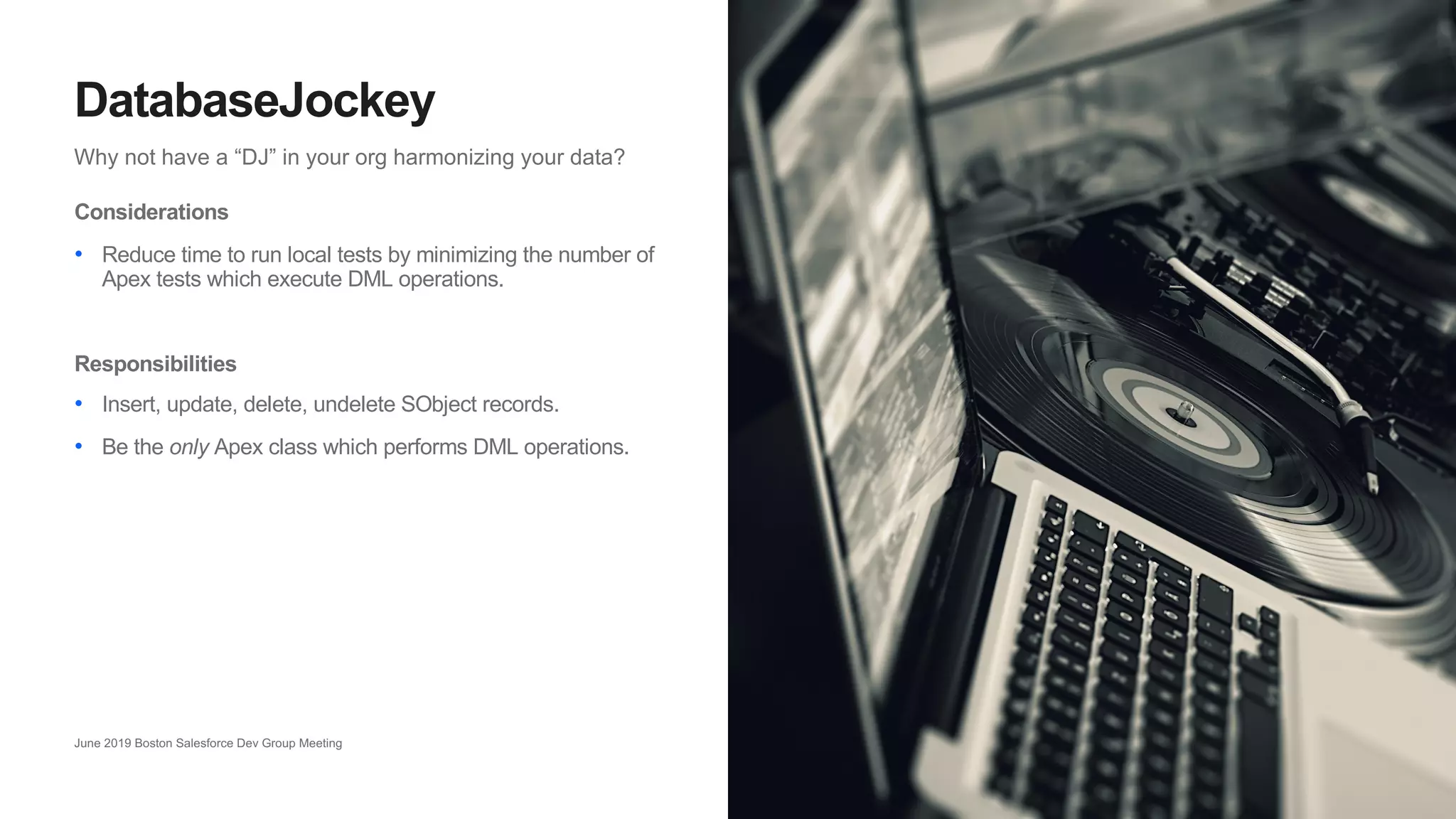20
Why not have a “DJ” in your org harmonizing your data?
DatabaseJockey
June 2019 Boston Salesforce Dev Group Meeting
Considerations
• Reduce time to run local tests by minimizing the number of
Apex tests which execute DML operations.
Responsibilities
• Insert, update, delete, undelete SObject records.
• Be the only Apex class which performs DML operations.
 