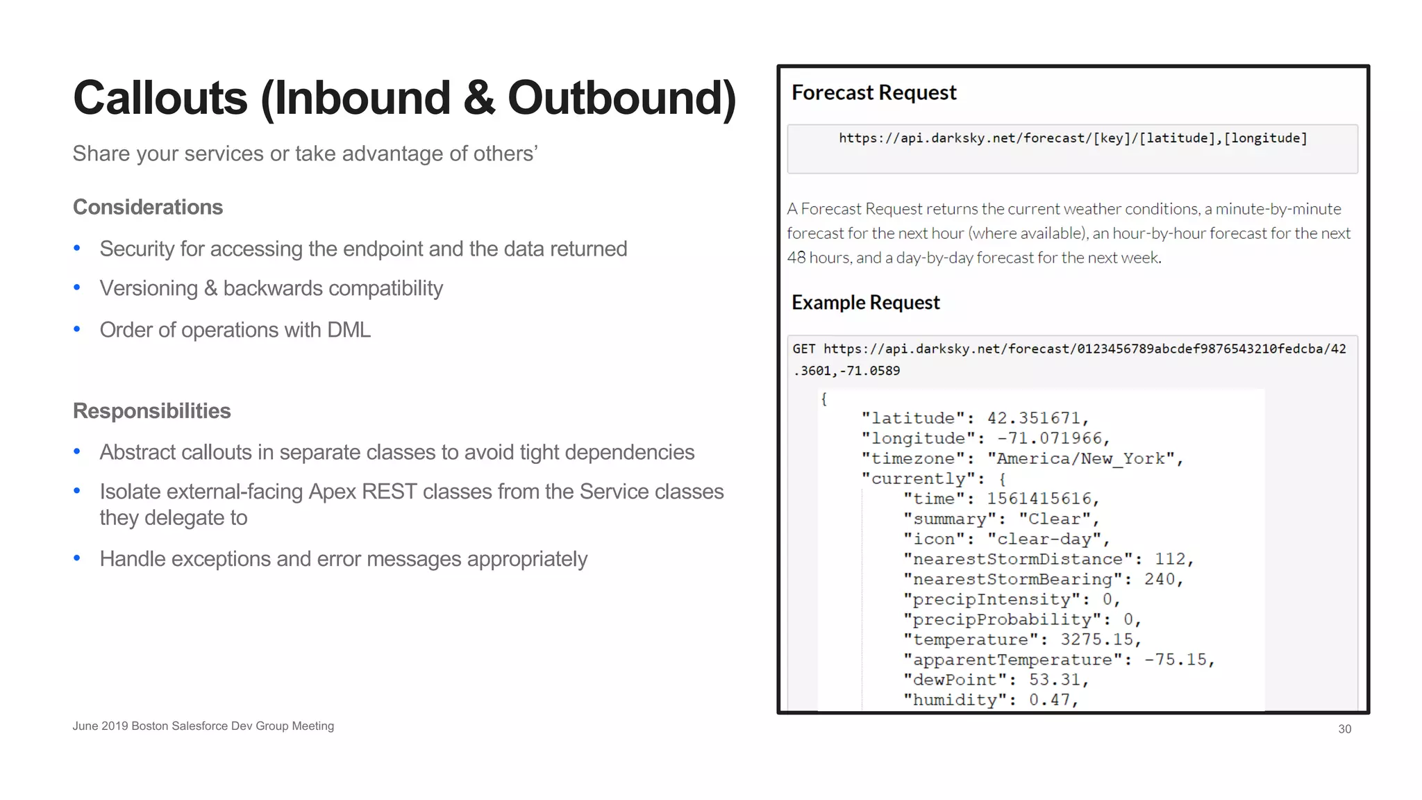 30
Share your services or take advantage of others’
Callouts (Inbound & Outbound)
June 2019 Boston Salesforce Dev Group Meeting
Considerations
• Security for accessing the endpoint and the data returned
• Versioning & backwards compatibility
• Order of operations with DML
Responsibilities
• Abstract callouts in separate classes to avoid tight dependencies
• Isolate external-facing Apex REST classes from the Service classes
they delegate to
• Handle exceptions and error messages appropriately
 