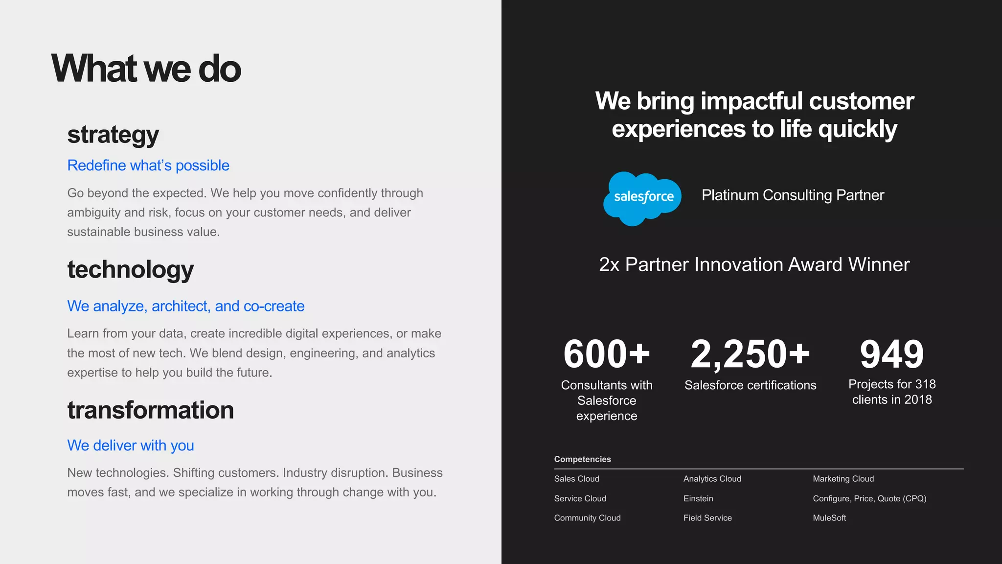 5
strategy
Redefine what’s possible
Go beyond the expected. We help you move confidently through
ambiguity and risk, focus on your customer needs, and deliver
sustainable business value.
technology
We analyze, architect, and co-create
Learn from your data, create incredible digital experiences, or make
the most of new tech. We blend design, engineering, and analytics
expertise to help you build the future.
transformation
We deliver with you
New technologies. Shifting customers. Industry disruption. Business
moves fast, and we specialize in working through change with you.
Whatwedo
We bring impactful customer
experiences to life quickly
2,250+
Salesforce certifications
949
Projects for 318
clients in 2018
600+
Consultants with
Salesforce
experience
Platinum Consulting Partner
2x Partner Innovation Award Winner
Sales Cloud
Service Cloud
Community Cloud
Analytics Cloud
Einstein
Field Service
Marketing Cloud
Configure, Price, Quote (CPQ)
MuleSoft
Competencies
 