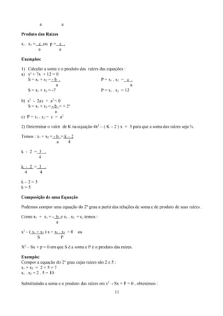 a            a

Produto das Raízes

x1 . x2 = c ou p = c .
          a        a

Exemplos:

1) Calcular a soma e o produto das raízes das equações :
a) x2 + 7x + 12 = 0
   S = x1 + x2 = - b .                     P = x1 . x2 = c .
                    a                                       a
   S = x1 + x2 = -7                        P = x1 . x2 = 12

b) x2 - 2ax + a2 < 0
   S = x1 + x2 = - b = + 2a
                   a
c) P = x1 . x2 = c = a2

2) Determinar o valor de K na equação 4x2 – ( K – 2 ) x + 3 para que a soma das raízes seja ¾.

Temos : x1 + x2 = - b = k – 2
                    a     4

k - 2 = 3 .
        4

k - 2 = 3 .
  4     4

k–2=3
k=5

Composição de uma Equação

Podemos compor uma equação do 2º grau a partir das relações de soma e de produto de suas raízes .

Como x1 + x2 = - b e x1 . x2 = c, temos :
                 a

x2 – ( x1 + x2 ) x + x1 . x2 = 0   ou
          S              P

X2 – Sx + p = 0 em que S é a soma e P é o produto das raízes.

Exemplo:
Compor a equação do 2º grau cujas raízes são 2 e 5 :
x1 + x2 = 2 + 5 = 7
x1 . x2 = 2 . 5 = 10

Substituindo a soma e o produto das raízes em x2 - Sx + P = 0 , obteremos :
                                                   11
 