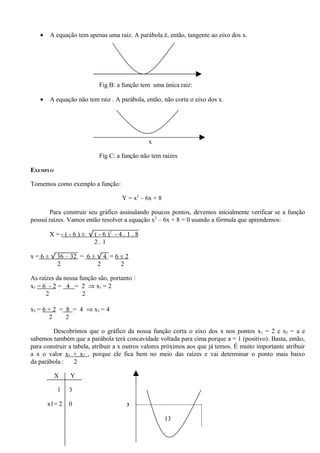 •   A equação tem apenas uma raiz. A parábola é, então, tangente ao eixo dos x.




                            Fig B: a função tem uma única raiz:

   •   A equação não tem raiz . A parábola, então, não corta o eixo dos x.




                                                x

                            Fig C: a função não tem raízes

EXEMPLO

Tomemos como exemplo a função:

                                      Y = x2 – 6x + 8

        Para construir seu gráfico assinalando poucos pontos, devemos inicialmente verificar se a função
possui raízes. Vamos então resolver a equação x2 – 6x + 8 = 0 usando a fórmula que aprendemos:

       X = - ( - 6 ) ± √ ( - 6 )2 - 4 . 1 . 8
                         2.1

x = 6 ± √ 36 – 32 = 6 ± √ 4 = 6 ± 2
          2             2       2

As raízes da nossa função são, portanto :
x1 = 6 - 2 = 4 = 2 ⇒ x1 = 2
      2             2

x2 = 6 + 2 = 8 = 4 ⇒ x2 = 4
       2     2

        Descobrimos que o gráfico da nossa função corta o eixo dos x nos pontos x1 = 2 e x2 = a e
sabemos também que a parábola terá concavidade voltada para cima porque a = 1 (positivo). Basta, então,
para construir a tabela, atribuir a x outros valores próximos aos que já temos. É muito importante atribuir
a x o valor x1 + x2 , porque ele fica bem no meio das raízes e vai determinar o ponto mais baixo
da parábola :    2

          X    Y

          1    3

       x1= 2   0                        3


                                                        13
 
