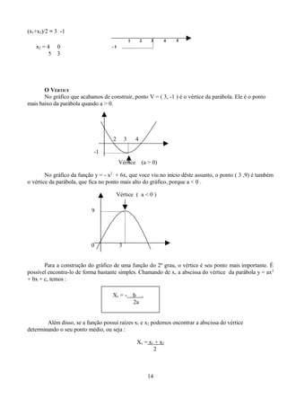 (x1+x2)/2 = 3 -1
                                                  1       2    3    4   5
   x2 = 4   0                       -1
        5   3




       O VÉRTICE
       No gráfico que acabamos de construir, ponto V = ( 3, -1 ) é o vértice da parábola. Ele é o ponto
mais baixo da parábola quando a > 0.




                                     2        3       4

                            -1
                                         Vértice          (a > 0)

        No gráfico da função y = - x2 + 6x, que voce viu no início dêste assunto, o ponto ( 3 ,9) é também
o vértice da parábola, que fica no ponto mais alto do gráfico, porque a < 0 .

                                         Vértice ( a < 0 )

                           9




                           0              3


       Para a construção do gráfico de uma função do 2º grau, o vértice é seu ponto mais importante. É
possível encontra-lo de forma bastante simples. Chamando de xv a abscissa do vértice da parábola y = ax2
+ bx + c, temos :

                                    Xv = -            b .
                                                      2a


        Além disso, se a função possui raízes x1 e x2 podemos encontrar a abscissa do vértice
determinando o seu ponto médio, ou seja :

                                                       Xv = x1 + x2
                                                              2



                                                              14
 