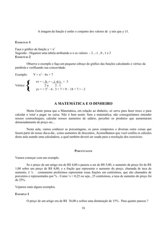 A imagem da função é então o conjunto dos valores de y tais que y ≥1.


EXERCÍCIO 1

Faça o gráfico da função y = x2
Sugestão : Organize uma tabela atribuindo a x os valores - 2 , -1 , 0 , 1 e 2
EXERCÍCIO 2

         Observe o exemplo e faça um pequeno esboço do gráfico das funções calculando o vértice da
parábola e verificando sua concavidade.

Exemplo:      Y = x2 – 6x + 7


Vértice
          {      xv = - b = - ( -6 ) = 3
                        2a
                         2
                                2.1
                 yv = = 3 – 6 . 3 + 7 = 9 – 18 + 7 = - 2



                                A MATEMÁTICA E O DINHEIRO
         Muita Gente pensa que a Matemática, em relação ao dinheiro, só serve para fazer troco e para
calcular o total a pagar no caixa. Não é bem assim. Sem a matemática, não conseguiríamos entender
nossos contracheques, calcular nossos aumentos de salário, perceber os produtos que aumentaram
demasiadamente de preço etc...

         Nesta aula, vamos conhecer as porcentagens, os juros compostos e diversas outra coisas que
fazem parte do nosso dia-a-dia , como aumentos de descontos, Aconselhamos que você confira os cálculos
desta aula usando uma calculadora, a qual também deverá ser usada para a resolução dos exercícios.



                                               PORCENTAGEM

Vamos começar com um exemplo.

        Se o preço de um artigo era de R$ 4,00 e passou a ser de R$ 5,00, o aumento de preço foi de R$
1,00 sobre um preço de R$ 4,00, e a fração que representa o aumento do preço, chamada de taca de
aumento, é ¼ . comumente preferimos representar essas frações em centésimos, que são chamados de
porcentos e representados por % . Como ¼ = 0,25 ou seja , 25 centésimos, a taxa de aumento do preço foi
de 25%.

Vejamos mais alguns exemplos.

EXEMPLO 1

          O preço de um artigo era de R$ 36,00 e sofreu uma diminuição de 15% . Para quanto passou ?

                                                     16
 
