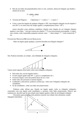 •   Dois de seus lados são perpendiculares entre si e são , portanto, alturas do triângulo, que facilita o
       cálculo de sua área:

                               A = cateto . cateto
                                        2

   •   Teorema de Pitágoras :         ( hipotenusa ) 2 = ( cateto ) 2 + ( cateto ) 2

   •   Como a soma dos ângulos de qualquer triângulo é 180º, num triângulo retângulo um dos ângulos é
       reto (90 º) e os outros dois são sempre agudos e complementares (soma = 90º ) .

       vamos descobrir como podemos estabelecer relações entre ângulos de um triângulo (ângulos
   agudos) e seus lados. “ será que existem tais ralações ?” É essa nossa primeira preocupação. A seguir,
   caso existam, serão respondidas perguntas naturais como : “ valem sempre ?” ; “como enuncia-las ?”
   etc.

CONSTRUINDO TRIÂNGULOS RETÂNGULOS SEMELHANTES
        Dado um ângulo agudo qualquer, é possível desenhar um triângulo retângulo ?




                                      X


Sim. Podemos desenhar, na verdade , uma infinidade de triângulos retângulos.




                                  x
Vamos anotar algumas observações sobre esses triângulos retângulos:

   •   Para todos eles, um dos ângulos mede x.
   •   O outro ângulo agudo mede 90º - x, pois é o complemento de x .
   •   O terceiro ângulo, como não poderia deixar de ser, é reto.
   •   Então todos eles possuem os mesmos ângulos.
   •   Lembrando a aula anterior, podemos concluir que : todos estes Triângulos retângulos são
       semelhantes
   •   Se são semelhantes , então seus lados são proporcionais .

         Podemos então afirmar que, ficando um ângulo agudo, todos os triângulos retângulos,
construídos com esse ângulo serão semelhantes e, portanto, terão lados proporcionais. Observe que
acabamos de descobrir que há uma relação entre ângulos agudos e lados de um triângulo retângulo .
         Precisamos agora verificar como podemos enunciar esse relação mais claramente, usando
linguagem matemática.
                                                 a
                           c
                                      h                18



                                                b
 