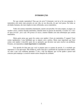 INTRODUÇÃO


         Por que estudar matemática? Para que ela serve? Certamente você já se fez essa pergunta. A
matemática está muito mais presente em sua vida, no seu dia-a-dia, do que você pensa. Em todas as
atividades humanas, das mais simples às mais sofisticadas, usa-se matemática.

         Todos nós usamos matemática diariamente, mesmo sem perceber. Em uma compra, ao pagar e ao
receber o troco, estamos fazendo matemática. Quando lemos no pacote de macarrão: Cozinhar em 1 litro
de água fervente para cada 100 gramas de massa, estamos lidando com uma informação que contém
matemática.

        Muita gente pensa que quem faz contas com rapidez é bom em matemática. É engano! Fazer
contas rapidamente é uma habilidade que se adquire com a prática. Muito mais importante que fazer
contas com rapidez é descobrir quais são as operações que devemos usar para resolver um problema.
Portanto, em matemática o mais importante é o raciocínio.

         Esta apostila foi feita para que você se prepare para os exames do provão. E o resultado que
esperamos é a sua aprovação. Mas lembre-se, muito mais que o certificado de conclusão do ensino médio,
vai valer o que você realmente aprendeu. É isto, e não um diploma, que vai lhe ajudar a passar num
concurso para emprego e a resolver muitas outras situações do cotidiano.




                                                  2
 